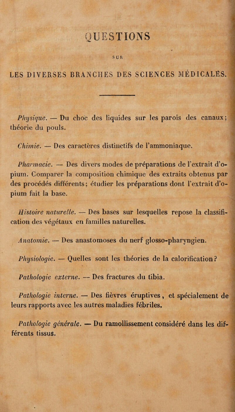 QUESTIONS SUR LES DIVERSES BRANCHES DES SCIENCES MÉDICALES. Physique. — Du choc des liquides sur les parois des canaux; théorie du pouls. Chimie. — Des caractères distinctifs de T ammoniaque. Pharmacie. — Des divers modes de préparations de l’extrait d’o¬ pium. Comparer la composition chimique des extraits obtenus par des procédés différents ; étudier les préparations dont l’extrait d’o¬ pium fait la base. Histoire naturelle. — Des bases sur lesquelles repose la classifi¬ cation des végétaux en familles naturelles. Anatomie. — Des anastomoses du nerf glosso-pharyngien. Physiologie. — Quelles sont les théories de la calorification ? Pathologie externe. — Des fractures du tibia. Pathologie interne. — Des fièvres éruptives, et spécialement de leurs rapports avec les autres maladies fébriles. Pathologie générale. — Du ramollissement considéré dans les dif¬ férents tissus.