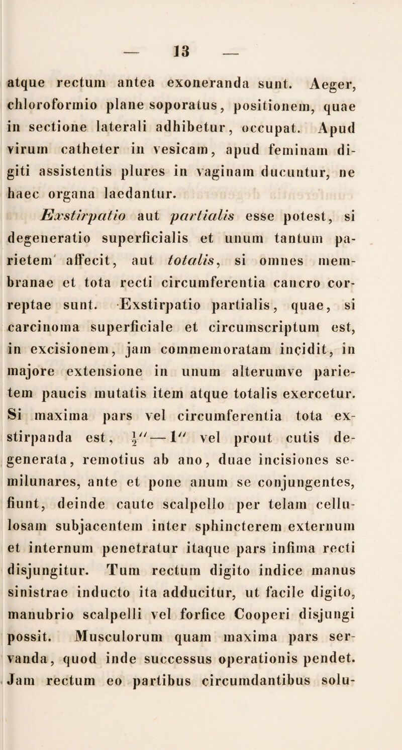 atque rectum antea exoneranda sunt. Aeger, chloroformio plane soporatus, positionem, quae in sectione laterali adhibetur, occupat. Apud virum catheter in vesicam, apud feminam di¬ giti assistentis plures in vaginam ducuntur, ne haec organa laedantur. Exstirpatio aut partialis esse potest, si degeneratio superficialis et unum tantum pa¬ rietem affecit, aut totalis, si omnes mem¬ branae et tota recti circumferentia cancro cor¬ reptae sunt. Exstirpatio partialis, quae, si carcinoma superficiale et circumscriptum est, in excisionem, jam commemoratam incidit, in majore extensione in unum alterumve parie¬ tem paucis mutatis item atque totalis exercetur. Si maxima pars vel circumferentia tota ex¬ stirpanda est, \u—1 vel prout cutis de¬ generata, remotius ab ano, duae incisiones se¬ milunares, ante et pone anum se conjungentes, fiunt, deinde caute scalpello per telam cellu¬ losam subjacentem inter sphincterem externum et internum penetratur itaque pars infima recti disjungitur. Tum rectum digito indice manus sinistrae inducto ita adducitur, ut facile digito, manubrio scalpelli vel forfice Cooperi disjungi possit. Musculorum quam maxima pars ser¬ vanda, quod inde successus operationis pendet. Jam rectum eo partibus circumdantibus solu-