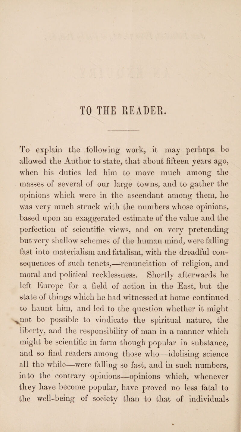 TO THE READER, To explain the following work, it may perhaps be allowed the Author to state, that about fifteen years ago, when his duties led him to move much among the masses of several of our large towns, and to gather the opinions which were in the ascendant among them, he was very much struck with the numbers whose opinions, based upon an exaggerated estimate of the value and the perfection of scientific views, and on very pretending but very shallow schemes of the human mind, were falling fast into materialism and fatalism, with the dreadful con¬ sequences of such tenets,—renunciation of religion, and moral and political recklessness. Shortly afterwards he left Europe for a field of action in the East, but the state of things which he had witnessed at home continued to haunt him, and led to the question whether it might vnot be possible to vindicate the spiritual nature, the liberty, and the responsibility of man in a manner which might be scientific in form though popular in substance, and so find readers among those who—idolising; science all the while—were falling so fast, and in such numbers, into the contrary opinions—opinions which, whenever they have become popular, have proved no less fatal to the well-being of society than to that of individuals
