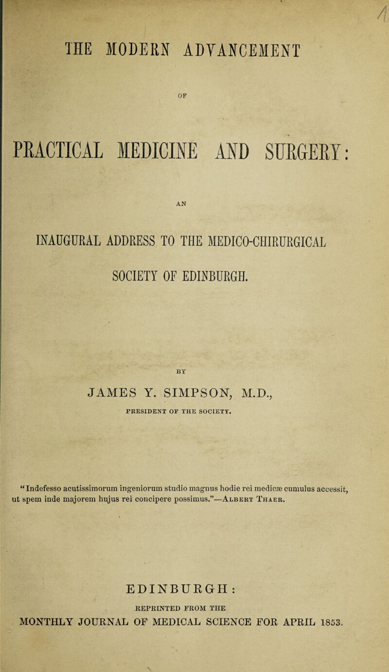 THE MODERN ADVANCEMENT OF PRACTICAL MEDICINE AND SURGERY: INAUGURAL ADDRESS TO THE MEDICO-CHIRURGICAL SOCIETY OF EDINBURGH. JAMES Y. SIMPSON, M.D., PRESIDENT OF THE SOCIETY. “Indefesso acutissimorum ingeniorum studio magnus hodie rei medicse cumulus accessit, ut spem inde majorem hujus rei concipere possimus.”—Albert Thaer. EDINBURGH : REPRINTED FROM THE MONTHLY JOURNAL OF MEDICAL SCIENCE FOR APRIL 1853.