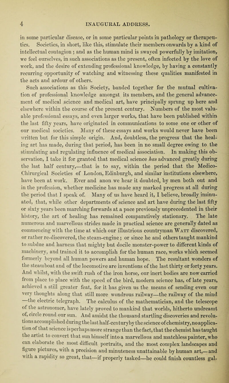 in some particular disease, or in some particular points in pathology or therapeu¬ tics. Societies, in short, like this, stimulate their members onwards by a kind of intellectual contagion ; and as the human mind is swayed powerfully by imitation, we feel ourselves, in such associations as the present, often infected by the love of work, and the desire of extending professional knowledge, by having a constantly recurring opportunity of watching and witnessing these qualities manifested in the acts and ardour of others. Such associations as this Society, banded together for the mutual cultiva¬ tion of professional knowledge amongst its members, and the general advance¬ ment of medical science and medical art, have principally sprung up here and elsewhere within the course of the present century. Numbers of the most valu¬ able professional essays, and even larger works, that have been published within the last fifty years, have originated in communications to some one or other of our medical societies. Many of these essays and works would never have been written but for this simple origin. And, doubtless, the progress that the heal¬ ing art has made, during that period, has been in no small degree owing to the stimulating and regulating influence of medical association. In making this ob¬ servation, I take it for granted that medical science has advanced greatly during the last half century,—that is to say, within the period that the Medico- Chirurgical Societies of London, Edinburgh, and similar institutions elsewhere, have been at work. Ever and anon we hear it doubted, by men both out and in the profession, whether medicine has made any marked progress at all during the period that I speak of. Many of us have heard it, I believe, broadly insinu¬ ated, that, while other departments of science and art have during the last fifty or sixty years been marching forwards at a pace previously unprecedented in their history, the art of healing has remained comparatively stationary. The late numerous and marvellous strides made in practical science are generally dated as commencing with the time at which our illustrious countryman Watt discovered, or rather re-discovered, the steam-engine; or since he and others taught mankind to subdue and harness that mighty but docile monster-power to different kinds of machinery, and trained it to accomplish for the human race, works which seemed formerly beyond all human powers and human hope. The resultant wonders of the steamboat and of the locomotive are inventions of the last thirty or forty years. And whilst, with the SAvift rush of the iron horse, our inert bodies are now carried from place to place with the speed of the bird, modern science has, of late years, achieved a still greater feat, for it has given us the means of sending even our very thoughts along that still more wondrous railway—the raihvay of the mind the electric telegraph. The calculus of the mathematician, and the telescope of the astronomer, have lately proved to mankind that worlds, hitherto undreamt of, circle round our sun. And amidst the thousand startling discoveries and revolu¬ tions accomplished during the last half-century by the science of chemistry, no applica¬ tion of that science is perhaps more strange than the fact, that the chemist has taught the artist to convert that sun himself into a marvellous and matchless painter, who can elaborate the most difficult portraits, and the most complex landscapes and figure pictures, Avith a precision and minuteness unattainable by human art,— and A\ith a rapidity so great, that—if properly tasked—he could finish countless gal-