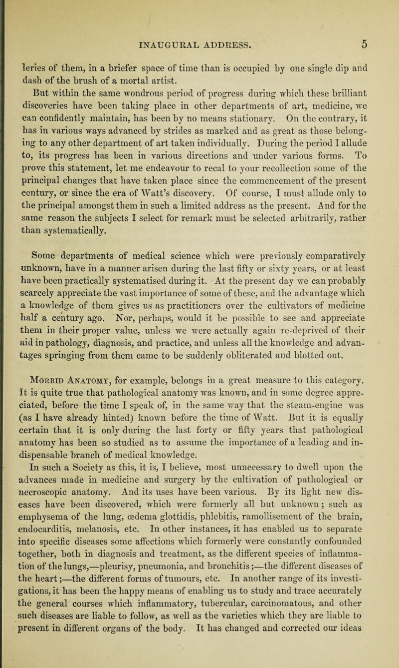 leries of them, in a briefer space of time than is occupied by one single clip and dash of the brush of a mortal artist. But within the same wondrous period of progress during which these brilliant discoveries have been taking place in other departments of art, medicine, we can confidently maintain, has been by no means stationary. On the contrary, it has in various ways advanced by strides as marked and as great as those belong¬ ing to any other department of art taken individually. During the period I allude to, its progress has been in various directions and under various forms. To prove this statement, let me endeavour to recal to your recollection some of the principal changes that have taken place since the commencement of the present century, or since the era of Watt’s discovery. Of course, I must allude only to the principal amongst them in such a limited address as the present. And for the same reason the subjects I select for remark must be selected arbitrarily, rather than systematically. Some departments of medical science which were previously comparatively unknown, have in a manner arisen during the last fifty or sixty years, or at least have been practically systematised during it. At the present day we can probably scarcely appreciate the vast importance of some of these, and the advantage which a knowledge of them gives us as practitioners over the cultivators of medicine half a century ago. Nor, perhaps, would it be possible to see and appreciate them in their proper value, unless we were actually again re-deprived of their aid in pathology, diagnosis, and practice, and unless all the knowledge and advan¬ tages springing from them came to be suddenly obliterated and blotted out. Morbid Anatomy, for example, belongs in a great measure to this category. It is quite true that pathological anatomy was known, and in some degree appre¬ ciated, before the time I speak of, in the same way that the steam-engine was (as I have already hinted) known before the time of Watt. But it is equally certain that it is only during the last forty or fifty years that pathological anatomy has been so studied as to assume the importance of a leading and in¬ dispensable branch of medical knowledge. In such a Society as this, it is, I believe, most unnecessary to dwell upon the advances made in medieine and surgery by the cultivation of pathological or necroscopic anatomy. And its uses have been various. By its light new dis¬ eases have been discovered, which were formerly all but unknown; such as emphysema of the lung, oedema glottidis, phlebitis, ramollisement of the brain, endocarditis, melanosis, etc. In other instances, it has enabled us to separate into specific diseases some affections which formerly were constantly confounded together, both in diagnosis and treatment, as the different species of inflamma¬ tion of the lungs,—pleurisy, pneumonia, and bronchitis;—the different diseases of the heart;—the different forms of tumours, etc. In another range of its investi¬ gations, it has been the happy means of enabling us to study and trace accurately the general courses Avhich inflammatory, tubercular, carcinomatous, and other such diseases are liable to follow, as well as the varieties which they are liable to present in different organs of the body. It has changed and corrected our ideas