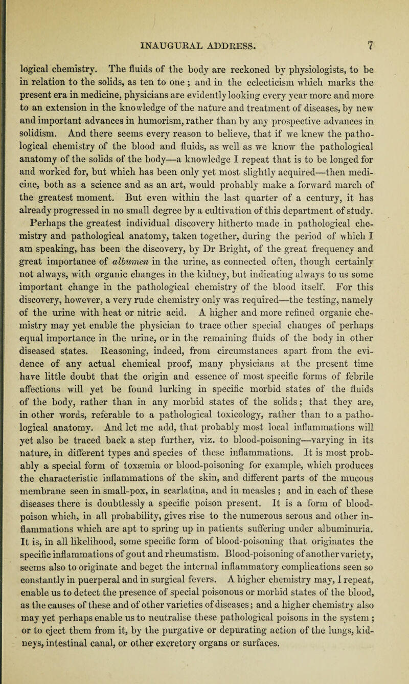 logical chemistry. The fluids of the body are reckoned by physiologists, to be in relation to the solids, as ten to one ; and in the eclecticism which marks the present era in medicine, physicians are evidently looking every year more and more to an extension in the knowledge of the nature and treatment of diseases, by new and important advances in humorism, rather than by any prospective advances in solidism. And there seems every reason to believe, that if we knew the patho¬ logical chemistry of the blood and fluids, as well as we know the pathological anatomy of the solids of the body—a knowledge I repeat that is to be longed for and worked for, but which has been only yet most slightly acquired—then medi¬ cine, both as a science and as an art, would probably make a forward march of the greatest moment. But even within the last quarter of a century, it has already progressed in no small degree by a cultivation of this department of study. Perhaps the greatest individual discovery hitherto made in pathological che¬ mistry and pathological anatomy, taken together, during the period of which I am speaking, has been the discovery, by Dr Bright, of the great frequency and great importance of albumen in the urine, as connected often, though certainly not always, with organic changes in the kidney, but indicating always to us some important change in the pathological chemistry of the blood itself. For this discovery, however, a very rude chemistry only was required—the testing, namely of the urine with heat or nitric acid. A higher and more refined organic che¬ mistry may yet enable the physician to trace other special changes of perhaps equal importance in the urine, or in the remaining fluids of the body in other diseased states. Reasoning, indeed, from circumstances apart from the evi¬ dence of any actual chemical proof, many physicians at the present time have little doubt that the origin and essence of most specific forms of febrile affections will yet be found lurking in specific morbid states of the fluids of the body, rather than in any morbid states of the solids; that they are, in other words, referable to a pathological toxicology, rather than to a patho¬ logical anatomy. And let me add, that probably most local inflammations will yet also be traced back a step further, viz. to blood-poisoning—varying in its nature, in different types and species of these inflammations. It is most prob¬ ably a special form of toxaemia or blood-poisoning for example, which produces the characteristic inflammations of the skin, and different parts of the mucous membrane seen in small-pox, in scarlatina, and in measles ; and in each of these diseases there is doubtlessly a specific poison present. It is a form of blood- poison which, in all probability, gives rise to the numerous serous and other in¬ flammations which are apt to spring up in patients suffering under albuminuria. It is, in all likelihood, some specific form of blood-poisoning that originates the specific inflammations of gout and rheumatism. Blood-poisoning of another variety, seems also to originate and beget the internal inflammatory complications seen so constantly in puerperal and in surgical fevers. A higher chemistry may, I repeat, enable us to detect the presence of special poisonous or morbid states of the blood, as the causes of these and of other varieties of diseases; and a higher chemistry also may yet perhaps enable us to neutralise these pathological poisons in the system ; or to eject them from it, by the purgative or depurating action of the lungs, kid¬ neys, intestinal canal, or other excretory organs or surfaces.