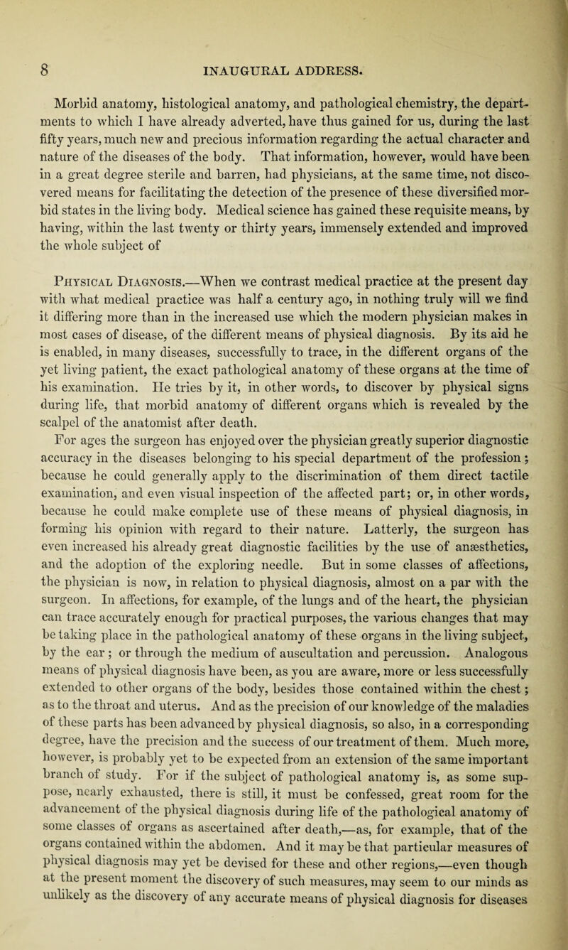 Morbid anatomy, histological anatomy, and pathological chemistry, the depart¬ ments to which I have already adverted, have thus gained for us, during the last fifty years, much new and precious information regarding the actual character and nature of the diseases of the body. That information, however, would have been in a great degree sterile and barren, had physicians, at the same time, not disco¬ vered means for facilitating the detection of the presence of these diversified mor¬ bid states in the living body. Medical science has gained these requisite means, by having, within the last twenty or thirty years, immensely extended and improved the whole subject of Physical Diagnosis.—When we contrast medical practice at the present day with what medical practice was half a century ago, in nothing truly will we find it differing more than in the increased use which the modern physician makes in most cases of disease, of the different means of physical diagnosis. By its aid he is enabled, in many diseases, successfully to trace, in the different organs of the yet living patient, the exact pathological anatomy of these organs at the time of his examination. He tries by it, in other words, to discover by physical signs during life, that morbid anatomy of different organs which is revealed by the scalpel of the anatomist after death. For ages the surgeon has enjoyed over the physician greatly superior diagnostic accuracy in the diseases belonging to his special department of the profession •, because he could generally apply to the discrimination of them direct tactile examination, and even visual inspection of the affected part; or, in other words, because he could make complete use of these means of physical diagnosis, in forming his opinion with regard to their nature. Latterly, the surgeon has even increased his already great diagnostic facilities by the use of anesthetics, and the adoption of the exploring needle. But in some classes of affections, the physician is now, in relation to physical diagnosis, almost on a par with the surgeon. In affections, for example, of the lungs and of the heart, the physician can trace accurately enough for practical purposes, the various changes that may be taking place in the pathological anatomy of these organs in the living subject, by the ear; or through the medium of auscultation and percussion. Analogous means of physical diagnosis have been, as you are aware, more or less successfully extended to other organs of the body, besides those contained within the chest; as to the throat and uterus. And as the precision of our knowledge of the maladies of these parts has been advanced by physical diagnosis, so also, in a corresponding degree, have the precision and the success of our treatment of them. Much more, however, is probably yet to be expected from an extension of the same important branch of study. For if the subject of pathological anatomy is, as some sup¬ pose, nearly exhausted, there is still, it must be confessed, great room for the advancement of the physical diagnosis during life of the pathological anatomy of some classes of organs as ascertained after death,—as, for example, that of the organs contained within the abdomen. And it may be that particular measures of physical diagnosis may yet be devised for these and other regions,—even though at the present moment the discovery of such measures, may seem to our minds as unlikely as the discovery of any accurate means of physical diagnosis for diseases