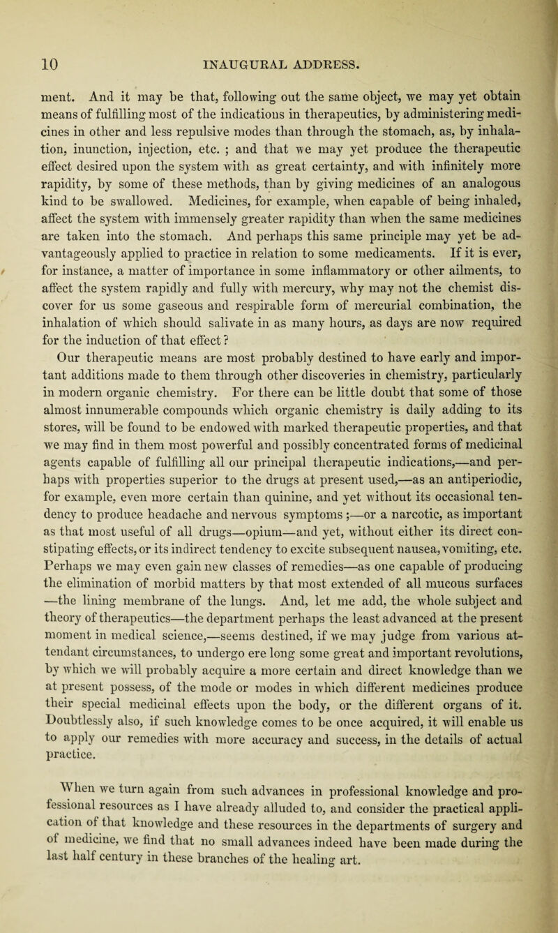 ment. And it may be that, following out the same object, we may yet obtain means of fulfilling most of the indications in therapeutics, by administering medi¬ cines in other and less repulsive modes than through the stomach, as, by inhala¬ tion, inunction, injection, etc. ; and that we may yet produce the therapeutic effect desired upon the system with as great certainty, and with infinitely more rapidity, by some of these methods, than by giving medicines of an analogous kind to be swallowed. Medicines, for example, when capable of being inhaled, affect the system with immensely greater rapidity than when the same medicines are taken into the stomach. And perhaps this same principle may yet be ad¬ vantageously applied to practice in relation to some medicaments. If it is ever, for instance, a matter of importance in some inflammatory or other ailments, to affect the system rapidly and fully with mercury, why may not the chemist dis¬ cover for us some gaseous and respirable form of mercurial combination, the inhalation of which should salivate in as many hours, as days are now required for the induction of that effect ? Our therapeutic means are most probably destined to have early and impor¬ tant additions made to them through other discoveries in chemistry, particularly in modern organic chemistry. For there can be little doubt that some of those almost innumerable compounds which organic chemistry is daily adding to its stores, will be found to be endowed with marked therapeutic properties, and that we may find in them most powerful and possibly concentrated forms of medicinal agents capable of fulfilling all our principal therapeutic indications,—and per¬ haps with properties superior to the drugs at present used,—as an antiperiodic, for example, even more certain than quinine, and yet without its occasional ten¬ dency to produce headache and nervous symptoms ;—or a narcotic, as important as that most useful of all drugs—opium—and yet, without either its direct con¬ stipating effects, or its indirect tendency to excite subsequent nausea, vomiting, etc. Perhaps we may even gain new classes of remedies—as one capable of producing the elimination of morbid matters by that most extended of all mucous surfaces —the lining membrane of the lungs. And, let me add, the whole subject and theory of therapeutics—the department perhaps the least advanced at the present moment in medical science,—seems destined, if we may judge from various at¬ tendant circumstances, to undergo ere long some great and important revolutions, by which we will probably acquire a more certain and direct knowledge than we at present possess, of the mode or modes in which different medicines produce their special medicinal effects upon the body, or the different organs of it. Doubtlessly also, if such knowledge comes to be once acquired, it will enable us to apply our remedies with more accuracy and success, in the details of actual practice. When we turn again from such advances in professional knowledge and pro¬ fessional resources as I have already alluded to, and consider the practical appli¬ cation of that knowledge and these resources in the departments of surgery and of medicine, we find that no small advances indeed have been made during the last half century in these branches of the healing art.