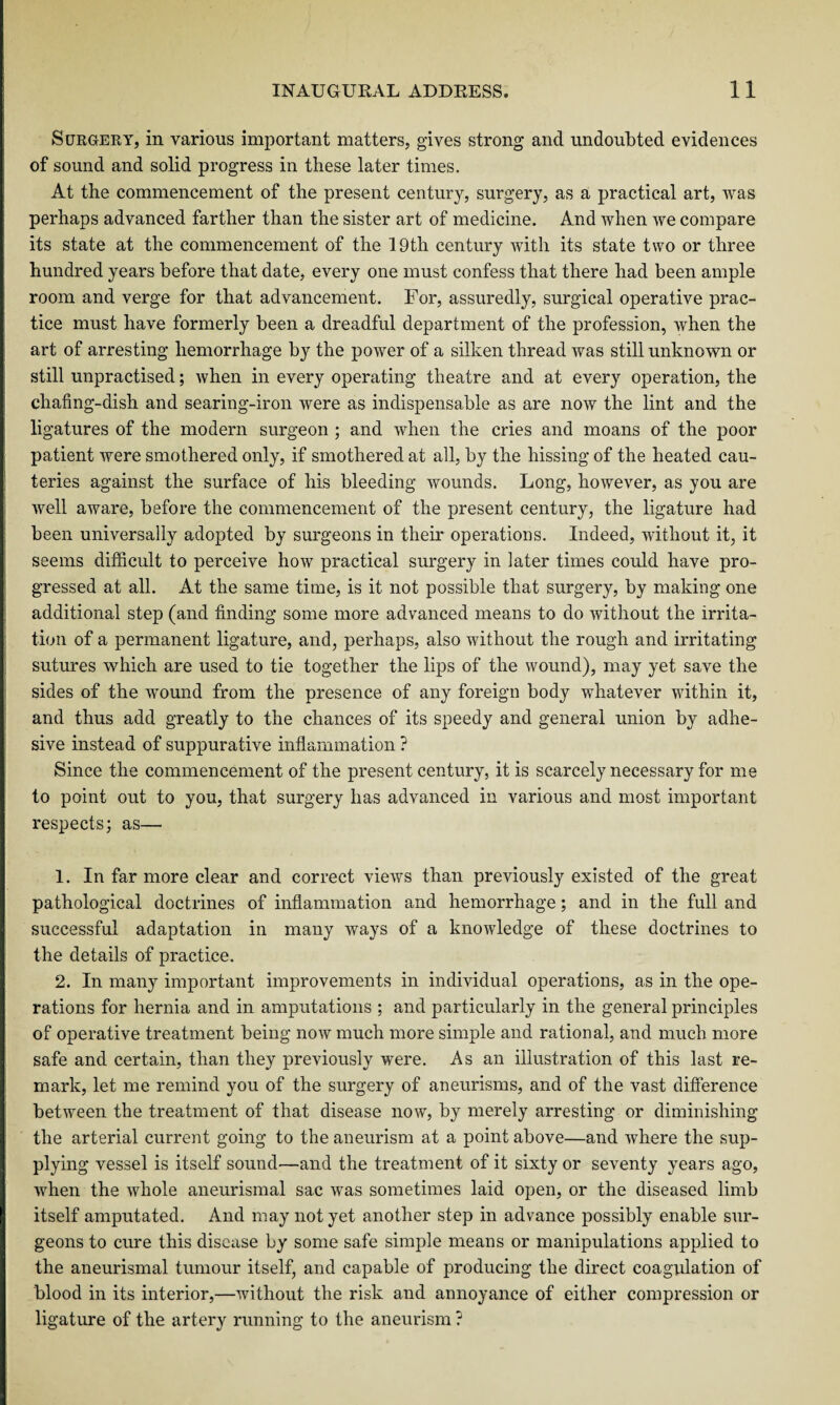 Surgery, in various important matters, gives strong and undoubted evidences of sound and solid progress in these later times. At the commencement of the present century, surgery, as a practical art, was perhaps advanced farther than the sister art of medicine. And when we compare its state at the commencement of the 19th century with its state two or three hundred years before that date, every one must confess that there had been ample room and verge for that advancement. For, assuredly, surgical operative prac¬ tice must have formerly been a dreadful department of the profession, when the art of arresting hemorrhage by the power of a silken thread was still unknown or still unpractised; when in every operating theatre and at every operation, the chafing-dish and searing-iron were as indispensable as are now the lint and the ligatures of the modern surgeon ; and when the cries and moans of the poor patient were smothered only, if smothered at all, by the hissing of the heated cau¬ teries against the surface of his bleeding wounds. Long, however, as you are well aware, before the commencement of the present century, the ligature had been universally adopted by surgeons in their operations. Indeed, without it, it seems difficult to perceive how practical surgery in later times could have pro¬ gressed at all. At the same time, is it not possible that surgery, by making one additional step (and finding some more advanced means to do without the irrita¬ tion of a permanent ligature, and, perhaps, also without the rough and irritating sutures which are used to tie together the lips of the wound), may yet save the sides of the wound from the presence of any foreign body whatever within it, and thus add greatly to the chances of its speedy and general union by adhe¬ sive instead of suppurative inflammation ? Since the commencement of the present century, it is scarcely necessary for me to point out to you, that surgery has advanced in various and most important respects; as— 1. In far more clear and correct views than previously existed of the great pathological doctrines of inflammation and hemorrhage; and in the full and successful adaptation in many ways of a knowledge of these doctrines to the details of practice. 2. In many important improvements in individual operations, as in the ope¬ rations for hernia and in amputations ; and particularly in the general principles of operative treatment being now much more simple and rational, and much more safe and certain, than they previously were. As an illustration of this last re¬ mark, let me remind you of the surgery of aneurisms, and of the vast difference between the treatment of that disease now, by merely arresting or diminishing the arterial current going to the aneurism at a point above—and where the sup¬ plying vessel is itself sound—and the treatment of it sixty or seventy years ago, when the whole aneurismal sac was sometimes laid open, or the diseased limb itself amputated. And may not yet another step in advance possibly enable sur¬ geons to cure this disease by some safe simple means or manipulations applied to the aneurismal tumour itself, and capable of producing the direct coagulation of blood in its interior,—without the risk and annoyance of either compression or ligature of the artery running to the aneurism ?