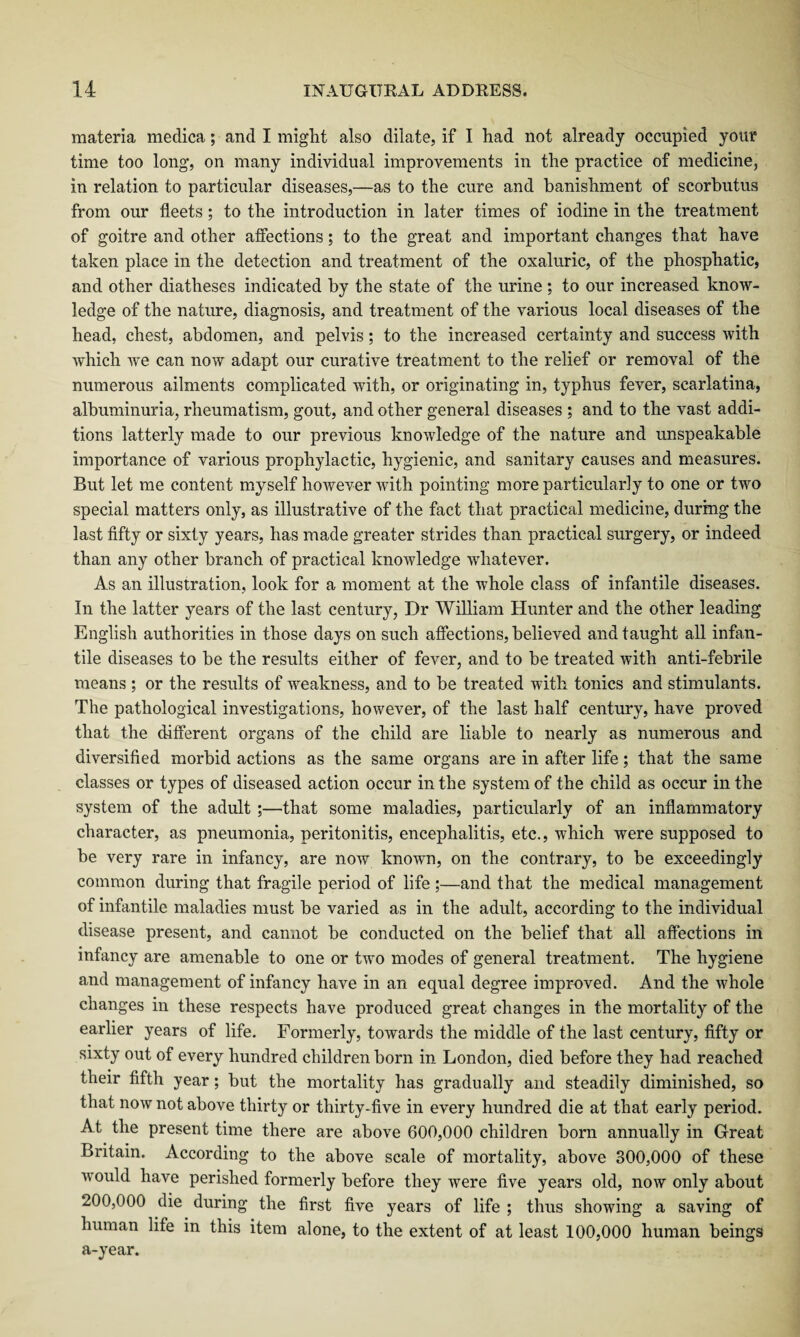 materia meclica; and I might also dilate, if I had not already occupied your time too long, on many individual improvements in the practice of medicine, in relation to particular diseases,—as to the cure and banishment of scorbutus from our fleets ; to the introduction in later times of iodine in the treatment of goitre and other affections; to the great and important changes that have taken place in the detection and treatment of the oxaluric, of the phosphatic, and other diatheses indicated by the state of the urine; to our increased know¬ ledge of the nature, diagnosis, and treatment of the various local diseases of the head, chest, abdomen, and pelvis; to the increased certainty and success with which we can now adapt our curative treatment to the relief or removal of the numerous ailments complicated with, or originating in, typhus fever, scarlatina, albuminuria, rheumatism, gout, and other general diseases ; and to the vast addi¬ tions latterly made to our previous knowledge of the nature and unspeakable importance of various prophylactic, hygienic, and sanitary causes and measures. But let me content myself however with pointing more particularly to one or two special matters only, as illustrative of the fact that practical medicine, during the last fifty or sixty years, has made greater strides than practical surgery, or indeed than any other branch of practical knowledge whatever. As an illustration, look for a moment at the whole class of infantile diseases. In the latter years of the last century, Dr William Hunter and the other leading English authorities in those days on such affections, believed and taught all infan¬ tile diseases to be the results either of fever, and to be treated with anti-febrile means ; or the results of weakness, and to be treated with tonics and stimulants. The pathological investigations, however, of the last half century, have proved that the different organs of the child are liable to nearly as numerous and diversified morbid actions as the same organs are in after life; that the same classes or types of diseased action occur in the system of the child as occur in the system of the adult ;—that some maladies, particularly of an inflammatory character, as pneumonia, peritonitis, encephalitis, etc., which were supposed to be very rare in infancy, are now known, on the contrary, to be exceedingly common during that fragile period of life ;—and that the medical management of infantile maladies must be varied as in the adult, according to the individual disease present, and cannot be conducted on the belief that all affections in infancy are amenable to one or two modes of general treatment. The hygiene and management of infancy have in an equal degree improved. And the whole changes in these respects have produced great changes in the mortality of the earlier years of life. Formerly, towards the middle of the last century, fifty or sixty out of every hundred children born in London, died before they had reached their fifth year; but the mortality has gradually and steadily diminished, so that now not above thirty or thirty-five in every hundred die at that early period. At the present time there are above 600,000 children born annually in Great Britain. According to the above scale of mortality, above 300,000 of these would have perished formerly before they were five years old, now only about 200,000 die during the first five years of life ; thus showing a saving of human life in this item alone, to the extent of at least 100,000 human beings a-year.