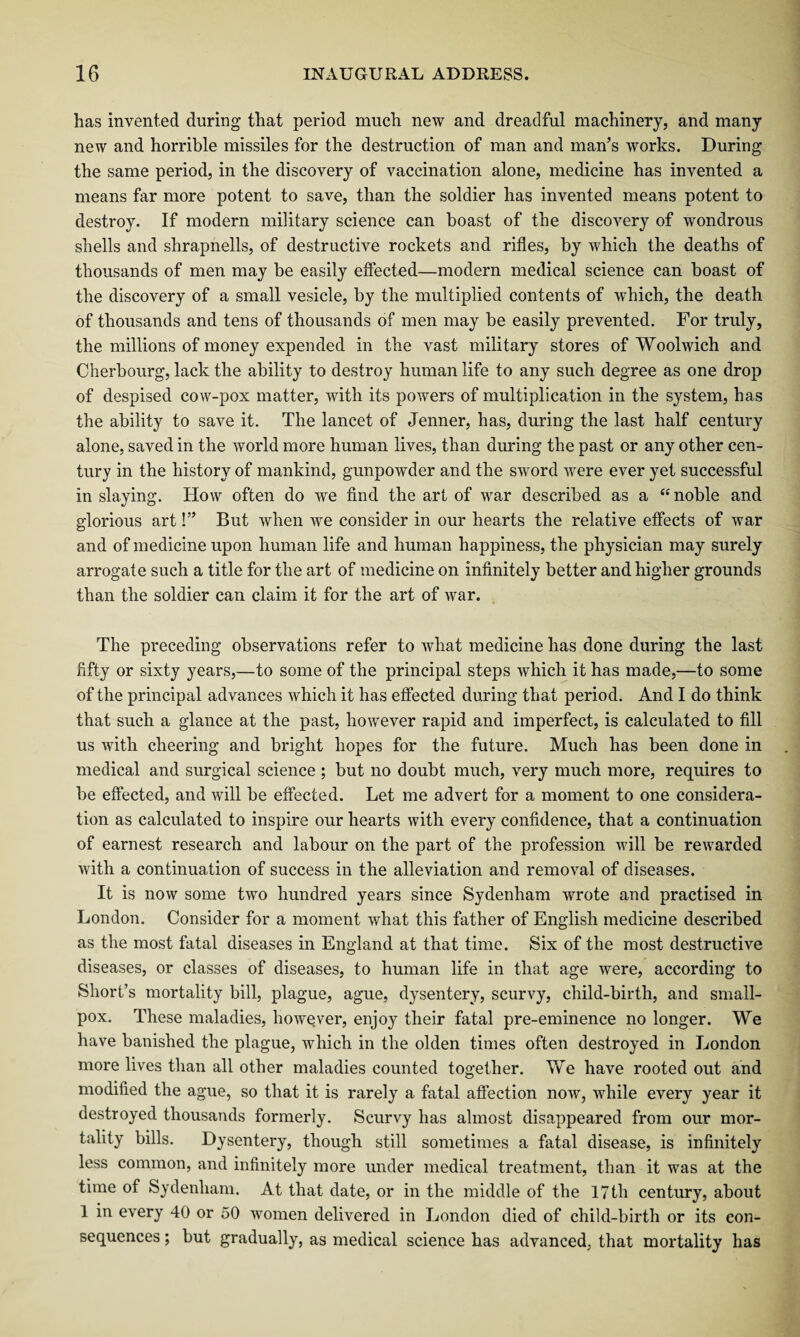 has invented during that period much new and dreadful machinery, and many new and horrible missiles for the destruction of man and man’s works. During the same period, in the discovery of vaccination alone, medicine has invented a means far more potent to save, than the soldier has invented means potent to destroy. If modern military science can boast of the discovery of wondrous shells and shrapnells, of destructive rockets and rifles, by which the deaths of thousands of men may be easily effected—modern medical science can boast of the discovery of a small vesicle, by the multiplied contents of which, the death of thousands and tens of thousands of men may be easily prevented. For truly, the millions of money expended in the vast military stores of Woolwich and Cherbourg, lack the ability to destroy human life to any such degree as one drop of despised cow-pox matter, with its powers of multiplication in the system, has the ability to save it. The lancet of Jenner, has, during the last half century alone, saved in the world more human lives, than during the past or any other cen¬ tury in the history of mankind, gunpowder and the sword were ever yet successful in slaying. How often do we find the art of war described as a “noble and glorious art!” But when we consider in our hearts the relative effects of war and of medicine upon human life and human happiness, the physician may surely arrogate such a title for the art of medicine on infinitely better and higher grounds than the soldier can claim it for the art of war. The preceding observations refer to what medicine has done during the last fifty or sixty years,—to some of the principal steps which it has made,—to some of the principal advances which it has effected during that period. And I do think that such a glance at the past, however rapid and imperfect, is calculated to fill us with cheering and bright hopes for the future. Much has been done in medical and surgical science ; but no doubt much, very much more, requires to be effected, and will be effected. Let me advert for a moment to one considera¬ tion as calculated to inspire our hearts with every confidence, that a continuation of earnest research and labour on the part of the profession will be rewarded with a continuation of success in the alleviation and removal of diseases. It is now some two hundred years since Sydenham wrote and practised in London. Consider for a moment what this father of English medicine described as the most fatal diseases in England at that time. Six of the most destructive diseases, or classes of diseases, to human life in that age were, according to Short’s mortality bill, plague, ague, dysentery, scurvy, child-birth, and small¬ pox. These maladies, however, enjoy their fatal pre-eminence no longer. We have banished the plague, which in the olden times often destroyed in London more lives than all other maladies counted together. We have rooted out and modified the ague, so that it is rarely a fatal affection noAv, while every year it destroyed thousands formerly. Scurvy has almost disappeared from our mor¬ tality bills. Dysentery, though still sometimes a fatal disease, is infinitely less common, and infinitely more under medical treatment, than it was at the time of Sydenham. At that date, or in the middle of the 17 th century, about 1 in every 40 or 50 women delivered in London died of child-birth or its con¬ sequences ; but gradually, as medical science has advanced, that mortality has