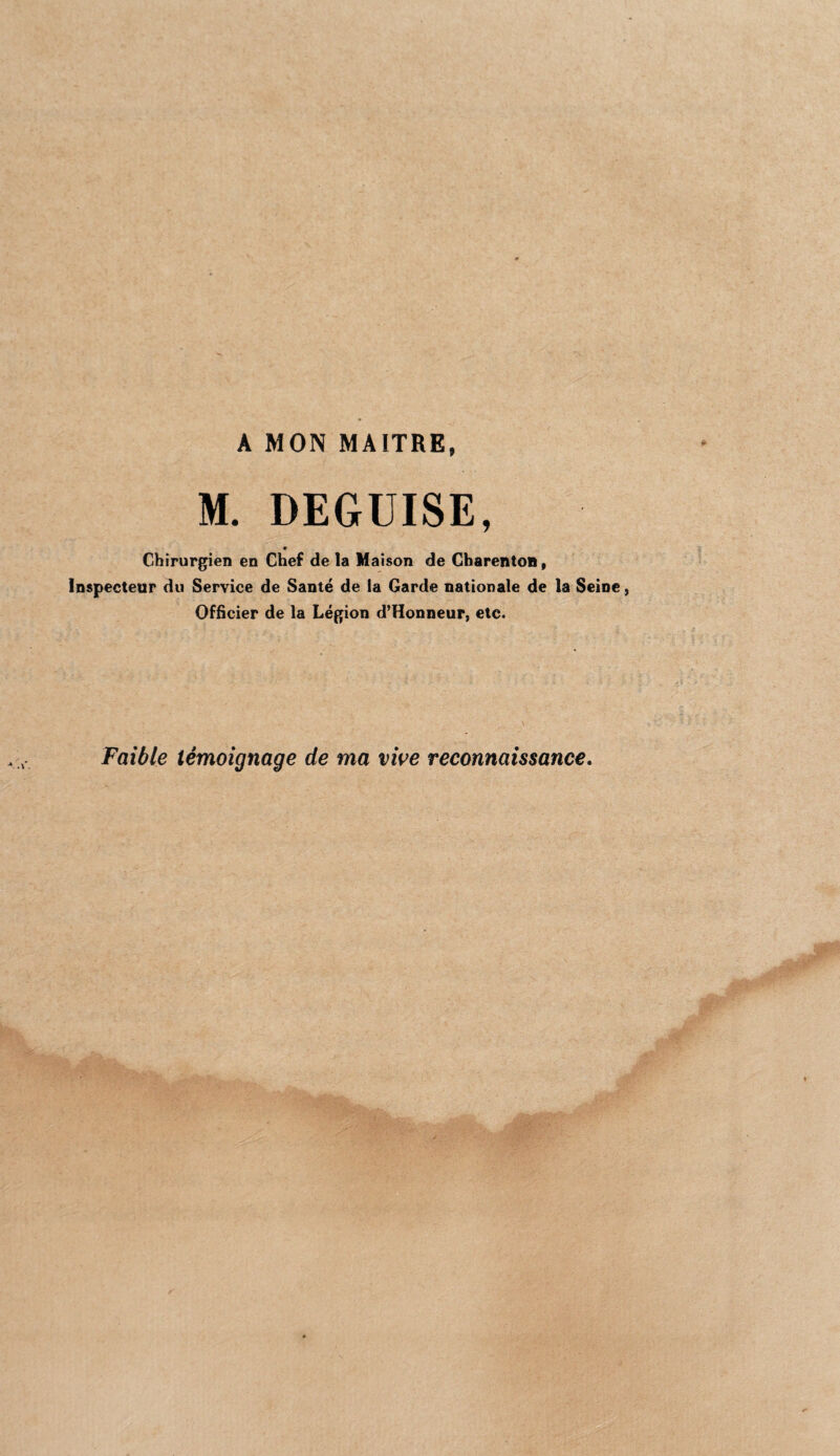 A MOIS MAITRE, M. DEGUISE, c Chirurgien en Chef de la Maison de CharentoB, Inspecteur du Service de Santé de la Garde nationale de la Seine, Officier de la Légion d’Honneur, etc. Faible témoignage de ma vioe reconnaissance.