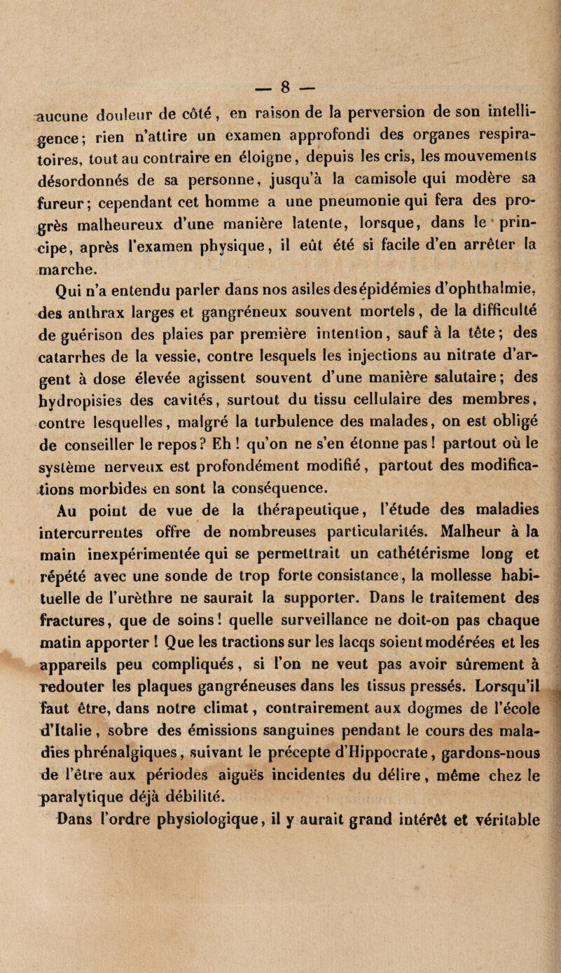 aucune douleur de côté, en raison de la perversion de son intelli¬ gence; rien n’attire un examen approfondi des organes respira¬ toires, tout au contraire en éloigne, depuis les cris, les mouvements désordonnés de sa personne, jusqu’à la camisole qui modère sa fureur ; cependant cet homme a une pneumonie qui fera des pro¬ grès malheureux d’une manière latente, lorsque, dans le prin¬ cipe, après l’examen physique, il eût été si facile d’en arrêter la marche. Qui n’a entendu parler dans nos asiles desépidémies d’ophthalmie, des anthrax larges et gangréneux souvent mortels, de la difficulté de guérison des plaies par première intention, sauf à la tête ; des catarrhes de la vessie, contre lesquels les injections au nitrate d’ar¬ gent à dose élevée agissent souvent d’une manière salutaire; des hydropisies des cavités, surtout du tissu cellulaire des membres, contre lesquelles, malgré la turbulence des malades, on est obligé de conseiller le repos? Eh 1 qu’on ne s’en étonne pas ! partout où le système nerveux est profondément modifié, partout des modifica¬ tions morbides en sont la conséquence. Au point de vue de la thérapeutique, l’étude des maladies intercurrentes offre de nombreuses particularités. Malheur à la main inexpérimentée qui se permettrait un cathétérisme long et répété avec une sonde de trop forte consistance, la mollesse habi¬ tuelle de l’urèthre ne saurait la supporter. Dans le traitement des fractures, que de soins! quelle surveillance ne doit-on pas chaque matin apporter ! Que les tractions sur les lacqs soient modérées et les appareils peu compliqués, si l’on ne veut pas avoir sûrement à redouter les plaques gangréneuses dans les tissus pressés. Lorsqu’il faut être, dans notre climat, contrairement aux dogmes de l’école tl’Italie, sobre des émissions sanguines pendant le cours des mala¬ dies phrénalgiques, suivant le précepte d’Hippocrate, gardons-nous de l’être aux périodes aiguës incidentes du délire, même chez le paralytique déjà débilité. Dans l’ordre physiologique, il y aurait grand intérêt et véritable