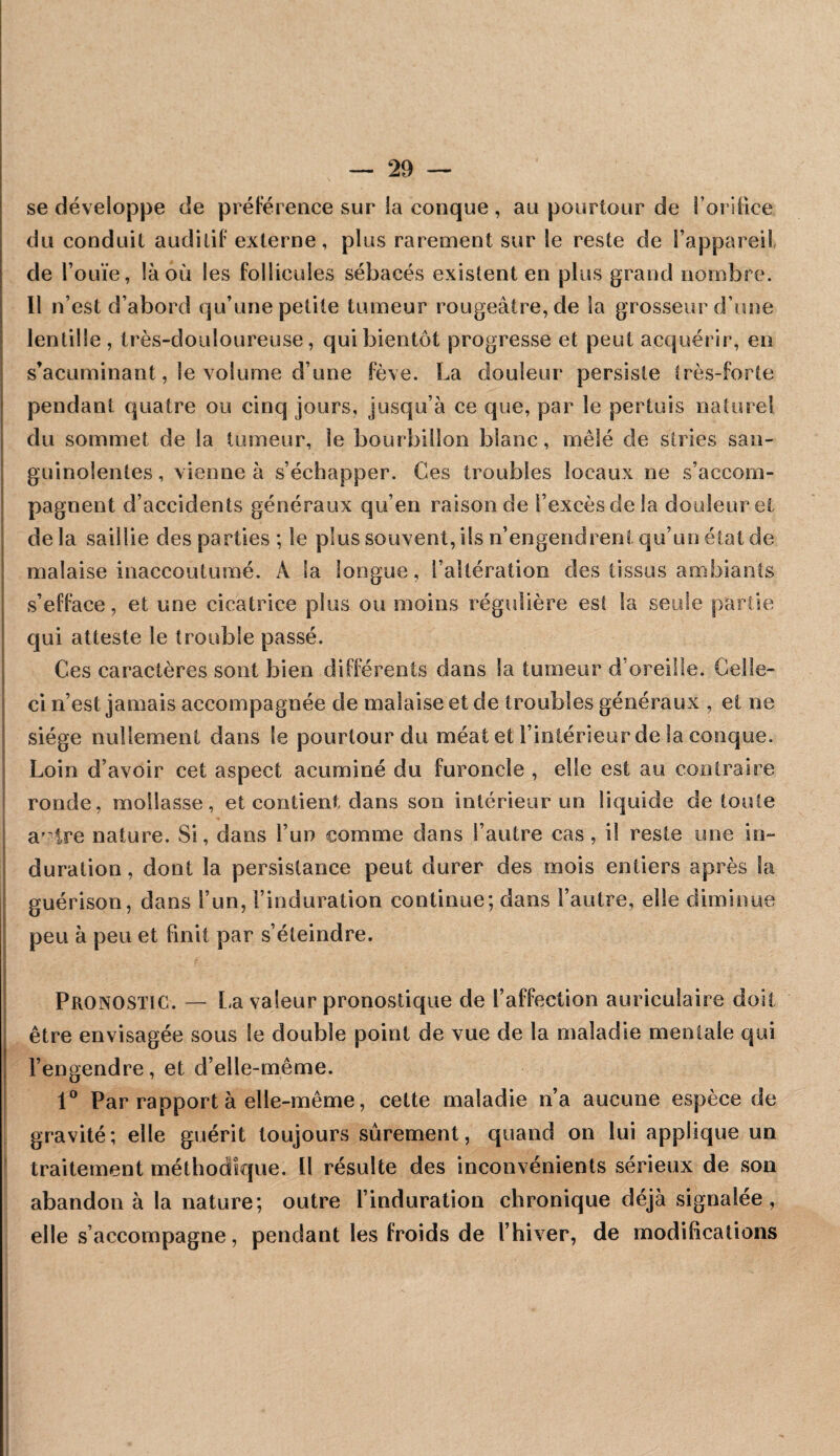 se développe de préFérence sur la conque , au pourtour de l’oriiice du conduit audiliF externe, plus rarement sur le reste de Fappareil de l’ouïe, là où les follicules sébacés existent en plus grand nombre. Il n’est d’abord qu’une petite tumeur rougeâtre, de la grosseur d’une lentille, très-douloureuse, qui bientôt progresse et peut acquérir, en s’acuminant, le volume d’une fève. La douleur persiste très-forte pendant quatre ou cinq jours, jusqu’à ce que, par le pertuis nature! du sommet de la tumeur, le bourbillon blanc, mêlé de stries san¬ guinolentes , vienne à s’échapper. Ces troubles locaux ne s’accom¬ pagnent d’accidents généraux qu’en raison de l’excès de la douleur et de la saillie des parties ; le plus souvent, ils n’engendrent qu’un état de malaise inaccoutumé. A la longue, l’altération des tissus ambiants s’efface, et une cicatrice plus ou moins régulière est la seule partie qui atteste le trouble passé. Ces caractères sont bien différents dans la tumeur d’oreille. Celle- ci n’est jamais accompagnée de malaise et de troubles généraux , et ne siège nullement dans le pourtour du méat et l’intérieur de la conque. Loin d’avoir cet aspect acuminé du furoncle , elle est au contraire ronde, mollasse, et contient dans son intérieur un liquide de toute a' tre nature. Si, dans l’un comme dans l’autre cas, il reste une in¬ duration , dont la persistance peut durer des mois entiers après la guérison, dans l’un, l’induration continue; dans l’autre, elle diminue peu à peu et finit par s’éteindre. Pronostic. — La valeur pronostique de l’affection auriculaire doit être envisagée sous le double point de vue de la maladie mentale qui l’engendre, et d’elle-même. Par rapport à elle-même, cette maladie n’a aucune espèce de gravité; elle guérit toujours sûrement, quand on lui applique un traitement méthodique. Il résulte des inconvénients sérieux de son abandon à la nature; outre l’induration chronique déjà signalée, elle s’accompagne, pendant les froids de l’hiver, de modifications