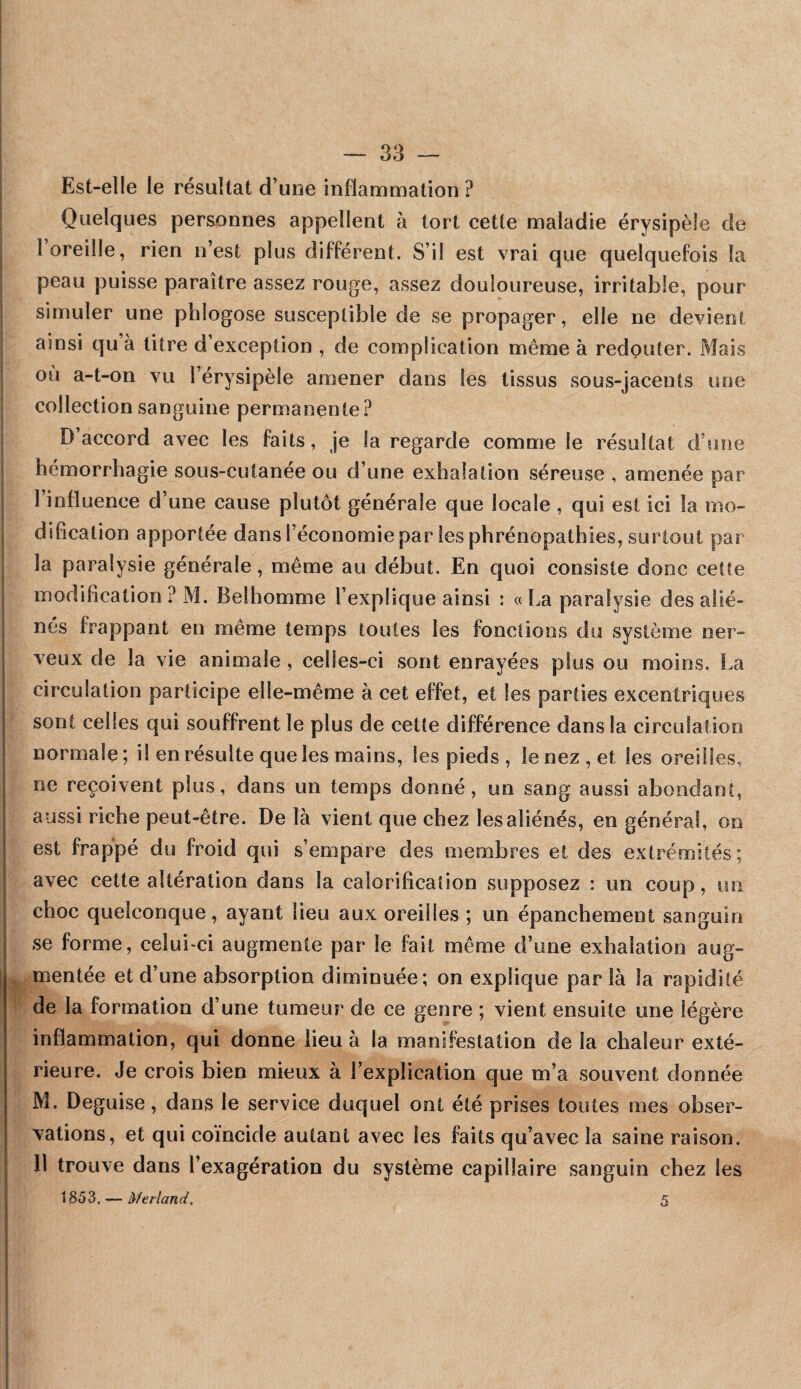 Est-elle le résultat d’une inflammation ? Quelques personnes appellent à tort cette maladie érysipèle de k i 1 oreille, rien n’est plus différent. S’il est vrai que quelquefois la peau puisse paraître assez rouge, assez douloureuse, irritable, pour simuler une phlogose susceptible de se propager, elle ne devient ainsi qu à litre d’exception , de complication même à redouter. Mais ou a-t-on vu l’érysipèle amener dans les tissus sous-jacents une collection sanguine permanente ? D’accord avec les faits, je la regarde comme le résultat d’une hémorrhagie sous-cutanée ou d’une exhalation séreuse , amenée par l’influence d’une cause plutôt générale que locale , qui est ici la mo¬ dification apportée dans l’économie par les phrénopathies, surtout par j la paralysie générale, même au début. En quoi consiste donc cette modification? M. Belhomme l’explique ainsi : «La paralysie des alié¬ nés frappant en même temps toutes les fonctions du système ner¬ veux de la vie animale , celles-ci sont enrayées plus ou moins. î.a circulation participe elle-même à cet effet, et les parties excentriques sont celles qui souffrent le plus de cette différence dans la circulation normale; il en résulte que les mains, les pieds, le nez, et les oreilles, O plus, dans un temps donné, un sang aussi abondant, aussi riche peut-être. De là vient que chez les aliénés, en général, on est frappé du froid qui s’empare des membres et des extrémités; avec cette altération dans la calorification supposez : un coup, un choc quelconque, ayant lieu aux oreilles ; un épanchement sanguin se forme, celui-ci augmente par le fait même d’une exhalation aug- ^ mentée et d’une absorption diminuée; on explique par là la rapidité de la formation d’une tumeur de ce genre ; vient ensuite une légère inflammation, qui donne lieu à la manifestation de la chaleur exté¬ rieure. Je crois bien mieux à l’explication que m’a souvent donnée M. Déguisé, dans le service duquel ont été prises toutes mes obser¬ vations, et qui coïncide autant avec les faits qu’avec la saine raison, 11 trouve dans l’exagération du système capillaire sanguin chez les 1853, — Merland. 5