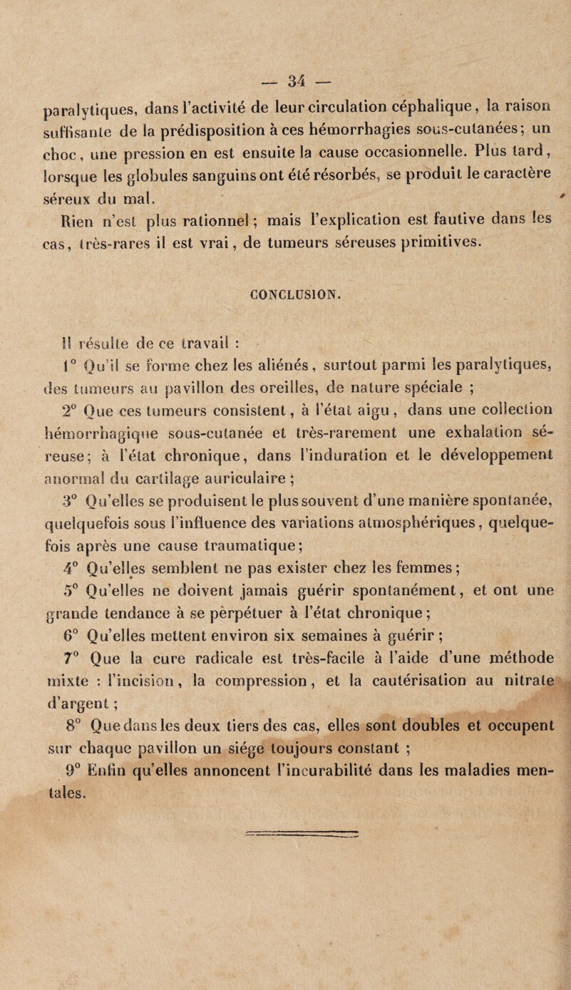 paralytiques, dans l’activité de leur circulation céphalique, la raison suffisante de la prédisposition à ces hémorrhagies sous-cutanées; un choc, une pression en est ensuite la cause occasionnelle. Plus tard, lorsque les globules sanguins ont été résorbés, se produit le caractère séreux du mal. Rien n’esi plus rationnel ; mais l’explication est fautive dans les cas, très-rares il est vrai, de tumeurs séreuses primitives. CONCLUSION. Il résulte de ce travail : Qu’il se forme chez les aliénés, surtout parmi les paralytiques, des tumeurs au pavillon des oreilles, de nature spéciale ; 2^ Que ces tumeurs consistent, à l’état aigu, dans une collection hémorrhagique sous-cutanée et très-rarement une exhalation sé¬ reuse; à l’état chronique, dans l’induration et le développement anormal du cartilage auriculaire ; 3^ Qu’elles se produisent le plus souvent d’une manière spontanée, quelquefois sous l’influence des variations atmosphériques, quelque¬ fois après une cause traumatique; 4® Qu’elles semblent ne pas exister chez les femmes; 5® Qu’elles ne doivent jamais guérir spontanément, et ont une grande tendance à se pèrpétuer à l’état chronique ; 6° Qu’elles mettent environ six semaines à guérir ; 7® Que la cure radicale est très-facile à l’aide d’une méthode mixte : l’incision, la compression, et la cautérisation au nitrate d’argent ; 8” Que dans les deux tiers des cas, elles sont doubles et occupent sur chaque pavillon un siège toujours constant ; 9° Enfin quelles annoncent l’incurabilité dans les maladies men¬ tales.