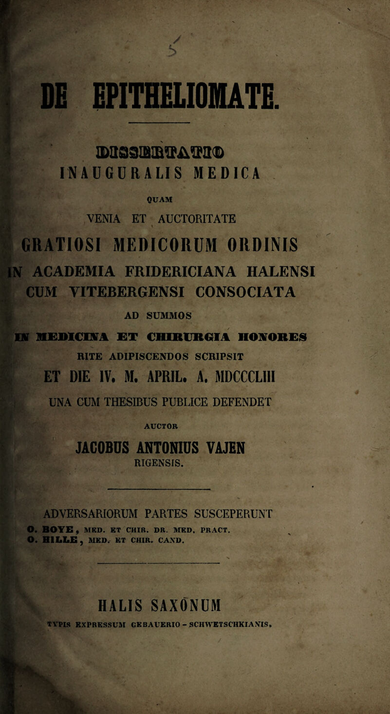 DE EPITHELIOMATE. 0>aS3IBIB*M®l(D INAUGURALIS MEDICA QUAM VENIA ET AUCTORITATE ■ - ' GRATIOSI MEDICORUM ORDINIS IN ACADEMIA FRIDERICIANA IIALENSI CUM YITEBERGENSI CONSOCIATA AD SUMMOS M HEDICI1SA ET CHIRURGIA HOKORE8 RITE ADIPISCENDOS SCRIPSIT ET DIE IV. M. APRIL. A. MDCCCLI1I UNA CUM THESIBUS PUBLICE DEFENDET AUCTOR ' JACOBUS ANTONIUS VAJEN RIGENSIS. BJ.i ' *' ^ »•” _ ADVERSARIORUM PARTES SUSCEPERUNT O. BOYE , MED. ET CHIR. DR. MED. PRACT. O. HILLE, MED. ET CHIR. CAND. A HALIS SAXONUM TVPIS EXPRESSUM GKBAUERIO - SCHYVETSCHKIANTS, / * -M -