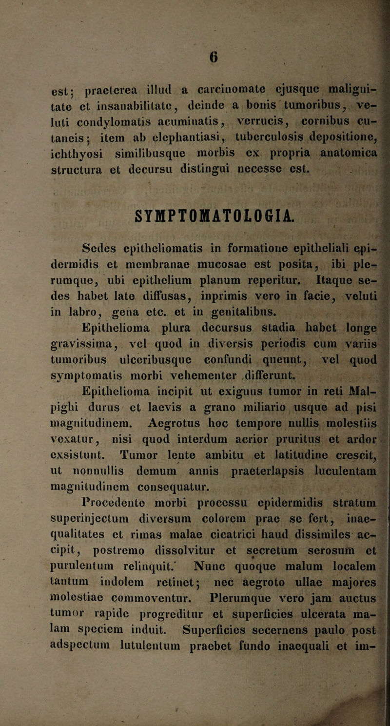 est; praeterea illud a carcinomate ejusque maligni¬ tate et insanabilitate, deinde a bonis tumoribus, ve- luti condylomatis acuminatis, verrucis, cornibus cu¬ taneis; item ab elephantiasi, tuberculosis depositione, ichthyosi similibusque morbis ex propria anatomica structura et decursu distingui necessc est. . — . . ■ * SYMPTOMATOLOGIA. < Sedes epithcliomatis in formatione epitheliali epi¬ dermidis et membranae mucosae est posita, ibi ple¬ rumque, ubi epithelium planum reperitur. Itaque se¬ des habet late diffusas, inprimis vero in facie, veluti in labro, gena etc. et in genitalibus. Epithelioma plura decursus stadia habet longe gravissima, vel quod in diversis periodis cum variis tumoribus ulceribusque confundi queunt, vel quod symptomatis morbi vehementer differunt. Epithelioma incipit ut exiguus tumor in reti Mal- pighi durus et laevis a grano miliario usque ad pisi magnitudinem. Aegrotus hoc tempore nullis molestiis vexatur, nisi quod interdum acrior pruritus et ardor exsistunt. Tumor lente ambitu et latitudine crescit, ✓ ' ut nonnullis demum annis praeterlapsis luculentam magnitudinem consequatur. Procedente morbi processu epidermidis stratum superinjectum diversum colorem prae se fert, inae¬ qualitates et rimas malae cicatrici haud dissimiles ac¬ cipit, postremo dissolvitur et secretum serosum et purulentum relinquit. Nunc quoque malum localem tantum indolem retinet; nec aegroto ullae majores molestiae commoventur. Plerumque vero jam auctus tumor rapide progreditur et superficies ulcerata ma¬ lam speciem induit. Superficies secernens paulo post adspectum lutulentum praebet fundo inaequali et im- i?