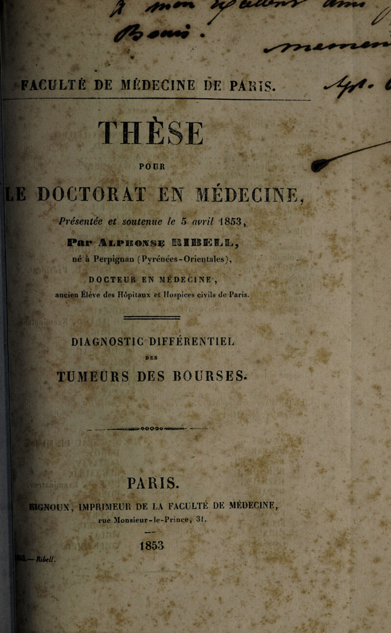 THÈSE POUR DOCTORAT EN MÉDECINE Présentée et soutenue le 5 avril 1853, SPar lUBELt, né à Perpignan (Pyrénées-Orientales), DOCTEUR EN MÉDECINE , ancien Élève des Hôpitaux et Hospices civils de Paris. F DIAGNOSTIC DIFFERENTIEL DES TUMEURS DES BOURSES. - Q-GQQtO - I $ PARIS. Lï: r- ' MGNOUX, IMPRIMEUR DE LA FACULTE DE MEDECINE, rue Monsieur-le-Prince, 31. 1853 - H,bd!.