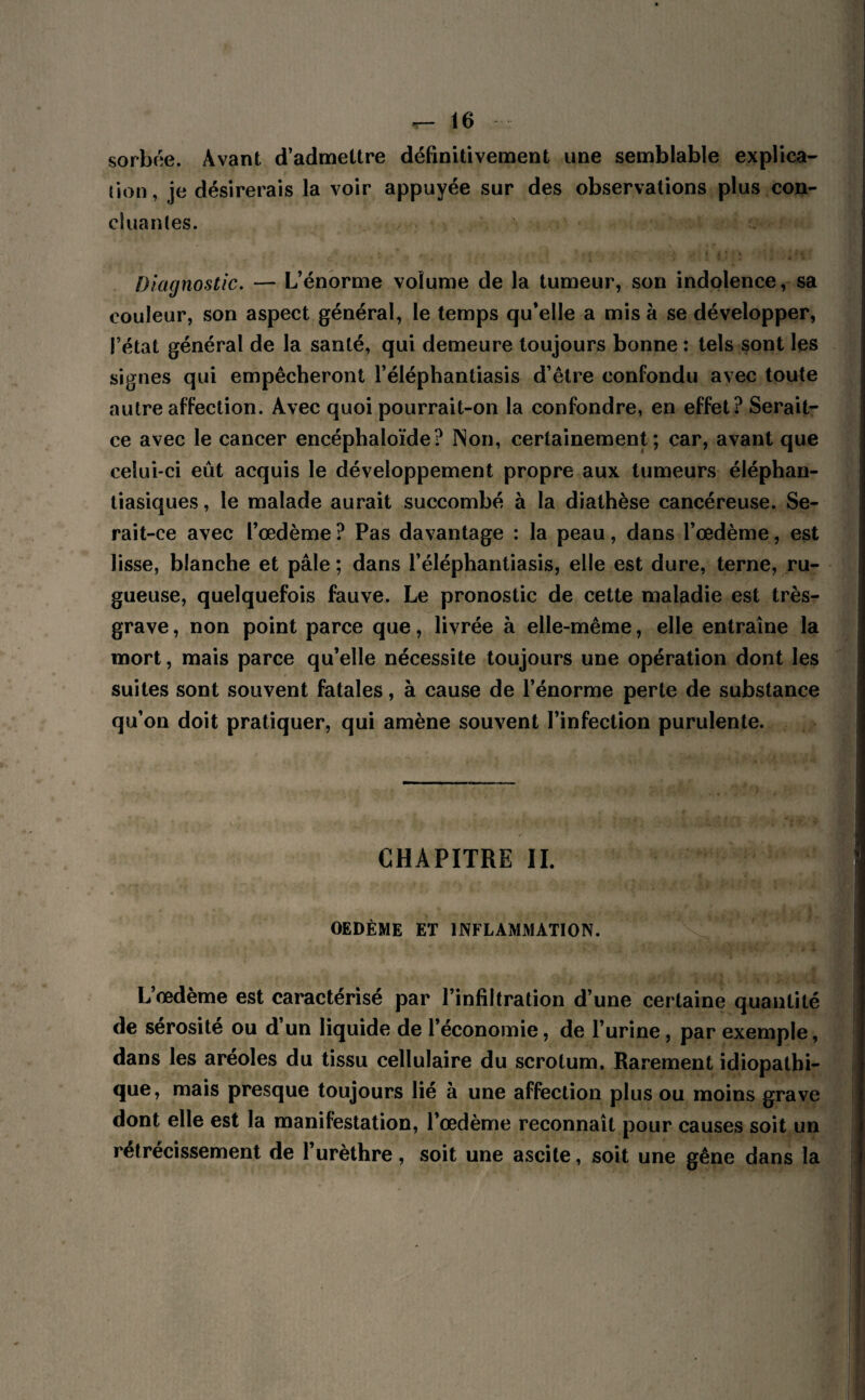 sorbée. Avant d’admettre définitivement une semblable explica¬ tion, je désirerais la voir appuyée sur des observations plus con¬ cluantes. Diagnostic. — L’énorme volume de la tumeur, son indolence, sa couleur, son aspect général, le temps qu’elle a mis à se développer, l’état général de la santé, qui demeure toujours bonne : tels sont les signes qui empêcheront l’éléphantiasis d’être confondu avec toute autre affection. Avec quoi pourrait-on la confondre, en effet? Serait- ce avec le cancer encéphaloïde? Non, certainement; car, avant que celui-ci eût acquis le développement propre aux tumeurs éléphan- tiasiques, le malade aurait succombé à la diathèse cancéreuse. Se¬ rait-ce avec l’œdème ? Pas davantage : la peau, dans l’œdème, est lisse, blanche et pâle ; dans i’éléphantiasis, elle est dure, terne, ru¬ gueuse, quelquefois fauve. Le pronostic de cette maladie est très- grave , non point parce que, livrée à elle-même, elle entraîne la mort, mais parce qu’elle nécessite toujours une opération dont les suites sont souvent fatales, à cause de l’énorme perte de substance qu’on doit pratiquer, qui amène souvent l’infection purulente. CHAPITRE IL OEDÈME ET INFLAMMATION. L’œdème est caractérisé par l’infiltration d’une certaine quantité de sérosité ou d’un liquide de l’économie, de l’urine, par exemple, dans les aréoles du tissu cellulaire du scrotum. Rarement idiopathi¬ que, mais presque toujours lié à une affection plus ou moins grave dont elle est la manifestation, l’œdème reconnaît pour causes soit un rétrécissement de l’urèthre, soit une ascite, soit une gêne dans la