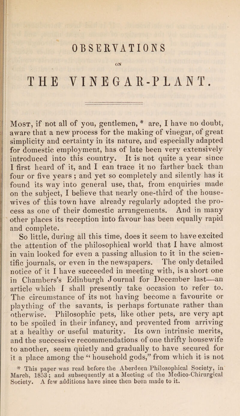 ON THE VINEGAR-PLANT. Most, if not all of you, gentlemen, * are, I have no doubt, aware that a new process for the making of vinegar, of great simplicity and certainty in its nature, and especially adapted for domestic employment, has of late been very extensively introduced into this country. It is not quite a year since I first heard of it, and I can trace it no farther back than four or five years ; and yet so completely and silently has it found its way into general use, that, from enquiries made on the subject, I believe that nearly one-third of the house¬ wives of this town have already regularly adopted the pro¬ cess as one of their domestic arrangements. And in many other places its reception into favour has been equally rapid and complete. So little, during all this time, does it seem to have excited the attention of the philosophical world that 1 have almost in vain looked for even a passing allusion to it in the scien¬ tific journals, or even in the newspapers. The only detailed notice of it I have succeeded in meeting wdth, is a short one in Chambers’s Edinburgh Journal for December last—an article which I shall presently take occasion to refer to. The circumstance of its not having become a favourite or plaything of the savants, is perhaps fortunate rather than otherwise. Philosophic pets, like other pets, are very apt to be spoiled in their infancy, and prevented from arriving at a healthy or useful maturity. Its own intrinsic merits, and the successive recommendations of one thrifty housewife to another, seem quietly and gradually to have secured for it a place among the “ household gods,” from v/hich it is not * This paper was read before the Aberdeen Philosopliical Society, in March, 1853; and subsequently at a Meeting of the Medico-Chirurgical Society. A few additions have since then been made to it.