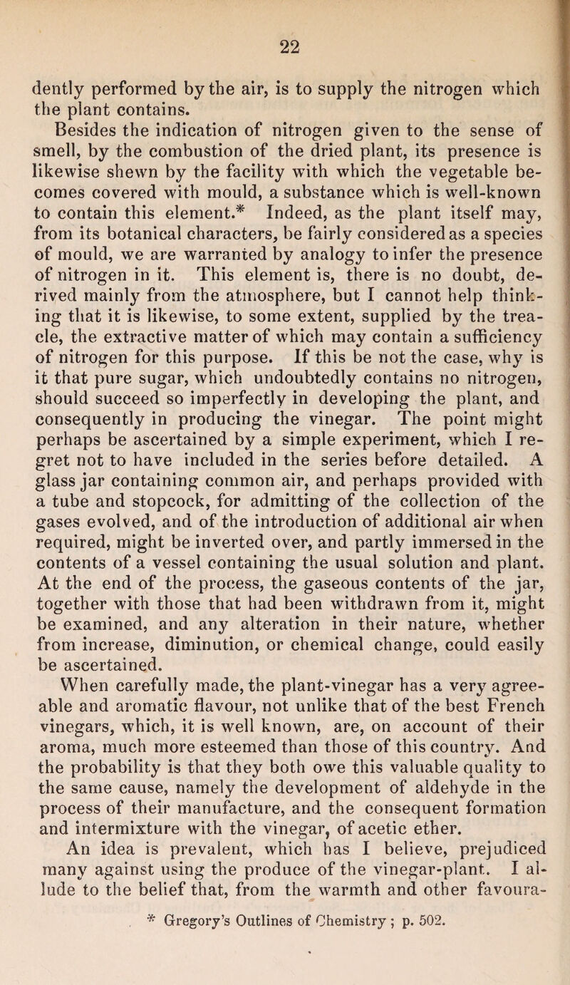 dently performed by the air, is to supply the nitrogen which the plant contains. Besides the indication of nitrogen given to the sense of smell, by the combustion of the dried plant, its presence is likewise shewn by the facility wdth which the vegetable be¬ comes covered with mould, a substance which is well-known to contain this element.^ Indeed, as the plant itself may, from its botanical characters, be fairly considered as a species of mould, we are warranted by analogy to infer the presence of nitrogen in it. This element is, there is no doubt, de¬ rived mainly from the atmosphere, but I cannot help think¬ ing that it is likewise, to some extent, supplied by the trea¬ cle, the extractive matter of which may contain a sufficiency of nitrogen for this purpose. If this be not the case, why is it that pure sugar, which undoubtedly contains no nitrogen, should succeed so imperfectly in developing the plant, and consequently in producing the vinegar. The point might perhaps be ascertained by a simple experiment, which I re¬ gret not to have included in the series before detailed. A glass jar containing common air, and perhaps provided with a tube and stopcock, for admitting of the collection of the gases evolved, and of the introduction of additional air when required, might be inverted over, and partly immersed in the contents of a vessel containing the usual solution and plant. At the end of the process, the gaseous contents of the jar, together with those that had been withdrawn from it, might be examined, and any alteration in their nature, whether from increase, diminution, or chemical change, could easily be ascertained. When carefully made, the plant-vinegar has a very agree¬ able and aromatic flavour, not unlike that of the best French vinegars, which, it is well known, are, on account of their aroma, much more esteemed than those of this country. And the probability is that they both owe this valuable quality to the same cause, namely the development of aldehyde in the process of their manufacture, and the consequent formation and intermixture with the vinegar, of acetic ether. An idea is prevalent, which has I believe, prejudiced many against using the produce of the vinegar-plant. I al¬ lude to the belief that, from the warmth and other favoura- * Gregory’s Outlines of Chemistry ; p. 502.