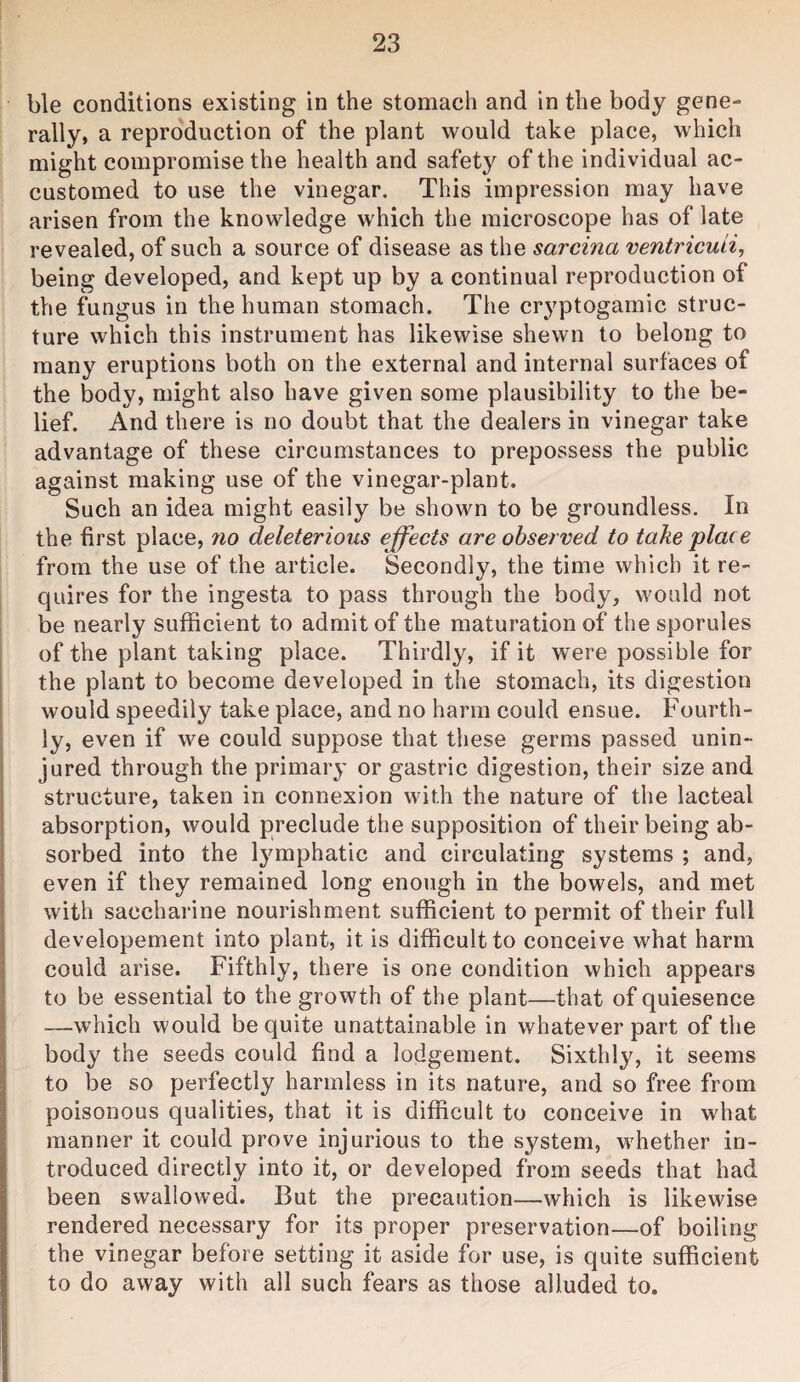 ble conditions existing in the stomach and in the body gene¬ rally, a repro'duction of the plant would take place, which might compromise the health and safety of the individual ac¬ customed to use the vinegar. This impression may have arisen from the knowledge which the microscope has of late revealed, of such a source of disease as the sarcina ventricuii, being developed, and kept up by a continual reproduction of the fungus in the human stomach. The cryptogamic struc¬ ture which this instrument has likewise shewn to belong to many eruptions both on the external and internal surfaces of the body, might also have given some plausibility to the be¬ lief. And there is no doubt that the dealers in vinegar take advantage of these circumstances to prepossess the public against making use of the vinegar-plant. Such an idea might easily be shown to be groundless. In the first place, 7io deleterious effects are observed to take place from the use of the article. Secondly, the time which it re¬ quires for the ingesta to pass through the body, would not be nearly sufficient to admit of the maturation of the sporules of the plant taking place. Thirdly, if it were possible for the plant to become developed in the stomach, its digestion would speedily take place, and no harm could ensue. Fourth¬ ly, even if we could suppose that these germs passed unin¬ jured through the primary or gastric digestion, their size and structure, taken in connexion with the nature of the lacteal absorption, would preclude the supposition of their being ab¬ sorbed into the lymphatic and circulating systems ; and, even if they remained long enough in the bowels, and met with saccharine nourishment sufficient to permit of their full developement into plant, it is difficult to conceive what harm could arise. Fifthly, there is one condition which appears to be essential to the growth of the plant—that of quiesence —which would be quite unattainable in whatever part of the body the seeds could find a lodgement. Sixthly, it seems to be so perfectly harmless in its nature, and so free from poisonous qualities, that it is difficult to conceive in what manner it could prove injurious to the system, whether in¬ troduced directly into it, or developed from seeds that had been swallowed. But the precaution—which is likewise rendered necessary for its proper preservation—of boiling the vinegar before setting it aside for use, is quite sufficient to do away with all such fears as those alluded to.