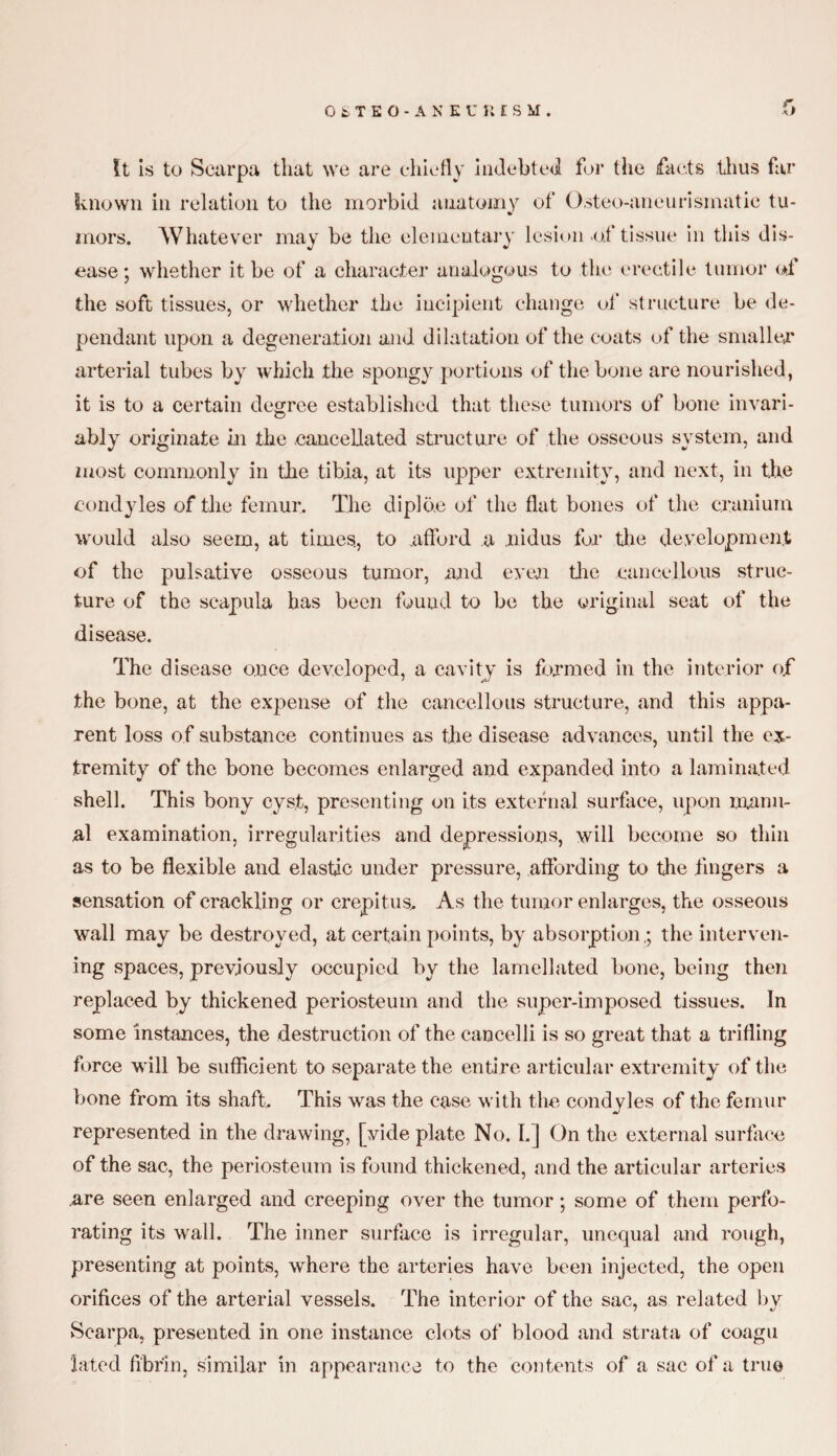 It is to Scarpa that we are chiefly indebted for the facts thus far known in relation to the morbid anatomy of Osteo-aneurismatic tu¬ mors. Whatever may be the elementary lesion of tissue in this dis¬ ease; whether it be of a character analogous to the erectile tumor of the soft tissues, or whether the incipient change of structure be de¬ pendant upon a degeneration and dilatation of the coats of the smaller arterial tubes by which the spongy portions of the bone are nourished, it is to a certain degree established that these tumors of bone invari¬ ably originate in the cancellated structure of the osseous system, and most commonly in the tibia, at its upper extremity, and next, in t.he condyles of the femur. The diplbe of the flat bones of the cranium would also seem, at times., to .afford a .nidus for the development of the pulsative osseous tumor, and even the cancellous struc¬ ture of the scapula has been found to be the original seat of the disease. The disease once developed, a cavity is formed in the interior of the bone, at the expense of the cancellous structure, and this appa¬ rent loss of substance continues as the disease advances, until the ex¬ tremity of the bone becomes enlarged and expanded into a laminated shell. This bony cyst, presenting on its external surface, upon manu¬ al examination, irregularities and depressions, will become so thin as to be flexible and elastic under pressure, affording to the fingers a sensation of crackling or crepitus. As the tumor enlarges, the osseous wall may be destroyed, at certain points, by absorption,; the interven¬ ing spaces, previously occupied by the lamellated bone, being then replaced by thickened periosteum and the super-imposed tissues. In some instances, the destruction of the cancelli is so great that a trifling force will be sufficient to separate the entire articular extremity of the bone from its shaft This was the case with the condyles of the femur represented in the drawing, [vide plate No. I.] On the external surface of the sac, the periosteum is found thickened, and the articular arteries .are seen enlarged and creeping over the tumor; some of them perfo¬ rating its wall. The inner surface is irregular, unequal and rough, presenting at points, where the arteries have been injected, the open orifices of the arterial vessels. The interior of the sac, as related by Scarpa, presented in one instance clots of blood and strata of coagu lated fibrin, similar in appearance to the contents of a sac of a true