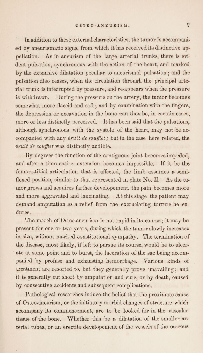 In addition to these external characteristics, the tumor is accompani¬ ed by aneurismatic signs, from which it has received its distinctive ap¬ pellation. As in aneurism of the large arterial trunks, there is evi¬ dent pulsation, synchronous with the action of the heart, and marked by the expansive dilatation peculiar to aneurismal pulsation; and the pulsation also ceases, when the circulation through the principal arte¬ rial trunk is interrupted by pressure, and re-appears when the pressure is withdrawn. During the pressure on the artery, the tumor becomes somewhat more flaccid and soft; and by examination with the fingers, the depression or excavation in the bone can then be, in certain cases, more or less distinctly perceived. It has been said that the pulsations, although synchronous with the systole of the heart, may not be ac¬ companied with any bruit de soufflet; but in the case here related, the bruit de soufflet was distinctly audible. By degrees the function of the contiguous joint becomes impeded, and after a time entire extension becomes impossible. If it be the femoro-tibial articulation that is affected, the limb assumes a semi- flexed position, similar to that represented in plate No, IL As the tu¬ mor grows and acquires farther developement, the pain becomes more and more aggravated and lancinating. At this stage the patient may demand amputation as a relief from the excruciating torture he en¬ dures. The march of Osteo-aneurism is not rapid in its course; it may be present for one or two years, during which the tumor slowly increases in size, without marked constitutional sympathy. The termination of the disease, most likely, if left to pursue its course, would be to ulcer¬ ate at some point and to burst, the laceration of the sac being accom¬ panied by profuse and exhausting hemorrhage. Various kinds of treatment are resorted to, but they generally prove unavailing; and it is generally cut short by amputation and cure, or by death, caused by consecutive accidents and subsequent complications. Pathological researches induce the belief that the proximate cause of Osteo-aneurism, or the initiatory morbid changes of structure which accompany its commencement, are to be looked for in the vascular tissue of the bone. Whether this be a dilatation of the smaller ar¬ terial tubes, or an erectile developement of the vessels of the osseous
