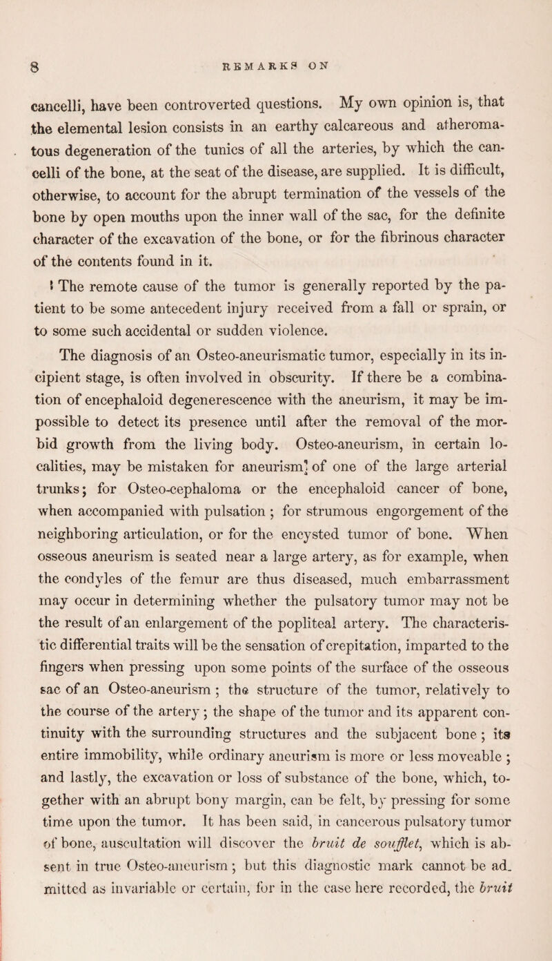 cancelli, liave been controverted questions. My own opinion is, that the elemental lesion consists in an earthy calcareous and atheroma¬ tous degeneration of the tunics of all the arteries, by which the can¬ celli of the bone, at the seat of the disease, are supplied. It is difficult, otherwise, to account for the abrupt termination of the vessels of the bone by open mouths upon the inner wall of the sac, for the definite character of the excavation of the bone, or for the fibrinous character of the contents found in it. The remote cause of the tumor is generally reported by the pa¬ tient to be some antecedent injury received from a fall or sprain, or to some such accidental or sudden violence. The diagnosis of an Osteo-aneurismatic tumor, especially in its in¬ cipient stage, is often involved in obscurity. If there be a combina¬ tion of encephaloid degenerescence with the aneurism, it may be im¬ possible to detect its presence until after the removal of the mor¬ bid growth from the living body. Osteo-aneurism, in certain lo¬ calities, may be mistaken for aneurism] of one of the large arterial trunks; for Osteo-cephaloma or the encephaloid cancer of bone, when accompanied with pulsation ; for strumous engorgement of the neighboring articulation, or for the encysted tumor of bone. When osseous aneurism is seated near a large artery, as for example, when the condvles of the femur are thus diseased, much embarrassment may occur in determining wdiether the pulsatory tumor may not be the result of an enlargement of the popliteal artery. The characteris¬ tic differential traits will be the sensation of crepitation, impart ed to the fingers when pressing upon some points of the surface of the osseous sac of an Osteo-aneurism ; the structure of the tumor, relatively to the course of the artery ; the shape of the tumor and its apparent con¬ tinuity with the surrounding structures and the subjacent bone ; its entire immobility, while ordinary aneurism is more or less moveable ; and lastly, the excavation or loss of substance of the bone, which, to¬ gether with an abrupt bony margin, can be felt, by pressing for some time upon the tumor. It has been said, in cancerous pulsatory tumor of bone, auscultation will discover the bruit de soufflet, which is ab¬ sent in true Osteo-aneurism; but this diagnostic mark cannot be ad. mittcd as invariable or certain, for in the case here recorded, the bruit