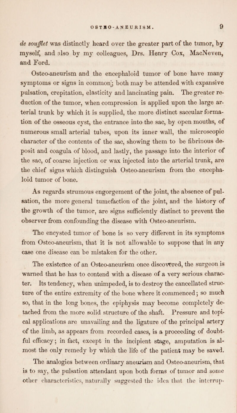 de soufflet was distinctly heard over the greater part of the tumor, by myself, and also by my colleagues, Drs. Henry Cox, MacNeven, and Ford. Osteo-aneurism and the encephaloid tumor of bone have many symptoms or signs in common; both may be attended with expansive pulsation, crepitation, elasticity and lancinating pain. The greater re¬ duction of the tumor, when compression is applied upon the large ar¬ terial trunk by which it is supplied, the more distinct saccular forma¬ tion of the osseous cyst, the entrance into the sac, by open mouths, of numerous small arterial tubes, upon its inner wall, the microscopic character of the contents of the sac, showing them to be fibrinous de¬ posit and coagula of blood, and lastly, the passage into the interior of the sac, of coarse injection or wax injected into the arterial trunk, are the chief signs which distinguish Osteo-aneurism from the encepha¬ loid tumor of bone. As regards strumous engorgement of the joint, the absence of pul¬ sation, the more general tumefaction of the joint, and the history of the growth of the tumor, are signs sufficiently distinct to prevent the observer from confounding the disease with Osteo-aneurism. The encysted tumor of bone is so very different in its symptoms from Osteo-aneurism, that it is not allowable to suppose that in any case one disease can be mistaken for the other. The existence of an Osteo-aneurism once discovered, the surgeon is warned that he has to contend with a disease of a very serious charac¬ ter. Its tendency, when unimpeded, is to destroy the cancellated struc¬ ture of the entire extremity of the bone where it commenced; so much so, that in the long bones, the epiphysis may become completely de¬ tached from the more solid structure of the shaft. Pressure and topi¬ cal applications are unavailing and the ligature of the principal artery of the limb, as appears from recorded cases, is a proceeding of doubt¬ ful efficacy; in fact, excej)t in the incipient stage, amputation is al¬ most the only remedy by which the life of the patient may be saved. The analogies between ordinary aneurism and Osteo-aneurism, that is to say, the pulsation attendant upon both forms of tumor and some other characteristics, naturally suggested the idea that the interrup-