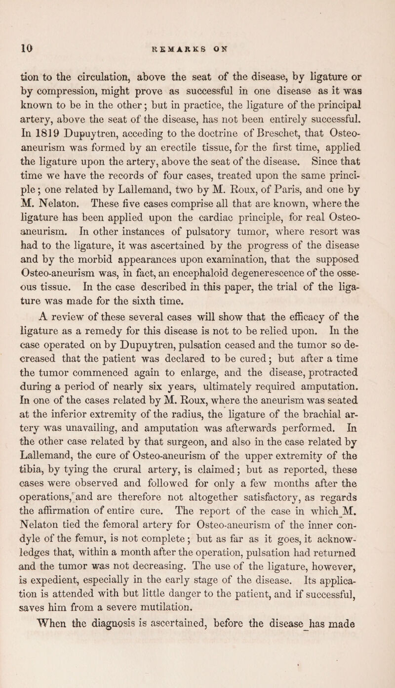 tion to the circulation, above the seat of the disease, by ligature or by compression, might prove as successful in one disease as it was known to be in the other; but in practice, the ligature of the principal artery, above the seat of the disease, has not been entirely successful. In 1819 Dupuytren, acceding to the doctrine of Breschet, that Osteo- aneurism was formed by an erectile tissue, for the first time, applied the ligature upon the artery, above the seat of the disease. Since that time we have the records of four cases, treated upon the same princi¬ ple ; one related by Lallemand, two by M. Roux, of Paris, and one by M. Nelaton. These five cases comprise all that are known, where the ligature has been applied upon the cardiac principle, for real Osteo- aneurism. In other instances of pulsatory tumor, where resort was had to the ligature, it was ascertained by the progress of the disease and by the morbid appearances upon examination, that the supposed Osteo-aneurism was, in fact, an eneephaloid degenerescence of the osse¬ ous tissue. In the case described in this paper, the trial of the liga¬ ture was made for the sixth time. A review of these several cases will show that the efficacy of the ligature as a remedy for this disease is not to be relied upon. In the case operated on by Dupuytren, pulsation ceased and the tumor so de¬ creased that the patient was declared to be cured; but after a time the tumor commenced again to enlarge, and the disease, protracted during a period of nearly six years, ultimately required amputation. In one of the cases related by M. Roux, where the aneurism was seated at the inferior extremity of the radius, the ligature of the brachial ar¬ tery was unavailing, and amputation was afterwards performed. In the other case related by that surgeon, and also in the case related by Lallemand, the cure of Osteo-aneurism of the upper extremity of the tibia, by tying the crural artery, is claimed j but as reported, these cases were observed and followed for only a few months after the operations, and are therefore not altogether satisfactory, as regards the affirmation of entire cure. The report of the case in which M. Nelaton tied the femoral artery for Osteo-aneurism of the inner con¬ dyle of the femur, is not complete; but as far as it goes, it acknow¬ ledges that, within a month after the operation, pulsation had returned and the tumor was not decreasing. The use of the ligature, however, is expedient, especially in the early stage of the disease. Its applica¬ tion is attended with but little danger to the patient, and if successful, saves him from a severe mutilation. When the diagnosis is ascertained, before the disease_has made