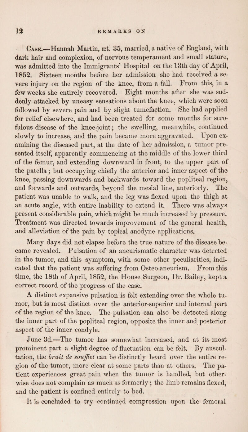 Case.—Hannah Martin, set. 35, married, a native of England, with dark hair and complexion, of nervous temperament and small stature, was admitted into the Immigrants’ Hospital on the 13th day of April, 1852. Sixteen months before her admission she had received a se¬ vere injury on the region of the knee, from a fall. From this, in a few weeks she entirely recovered. Eight months after she was sud¬ denly attacked by uneasy sensations about the knee, which were soon followed by severe pain and by slight tumefaction. She had applied for relief elsewhere, and had been treated for some months for scro¬ fulous disease of the knee-joint; the swelling, meanwhile, continued slowly to increase, and the pain became more aggravated. Upon ex¬ amining the diseased part, at the date of her admission, a tumor pre¬ sented itself, apparently commencing at the middle of the lower third of the femur, and extending downward in front, to the upper part of the patella; but occupying chiefly the anterior and inner aspect of the knee, passing downwards and backwards toward the popliteal region, and forwards and outwards, beyond the mesial line, anteriorly. The patient was unable to walk, and the leg wns flexed upon the thigh at an acute angle, with entire inability to extend it. There w'as always present considerable pain, which might be much increased by pressure. Treatment was directed towards improvement of the general health, and alleviation of the pain by topical anodyne applications. Many days did not elapse before the true nature of the disease be¬ came revealed. Pulsation of an aneurismatic character was detected in the tumor, and this symptom, with some other peculiarities, indi¬ cated that the patient was suffering from Osteo-aneurism. From this time, the 18th of April, 1852, the House Surgeon, Dr. Bailey, kept a correct record of the progress of the case. A distinct expansive pulsation is felt extending over the whole tu¬ mor, but is most distinct over the anterior-superior and internal part of the region of the knee. The pulsation can also be detected along the inner part of the popliteal region, opposite the inner and posterior aspect of the inner condyle. June 3d.—The tumor has somewhat increased, and at its most prominent part a slight degree of fluctuation can be felt. By auscul¬ tation, the bruit de soufflet can be distinctly heard over the entire re¬ gion of the tumor, more clear at some parts than at others. The pa¬ tient experiences great pain when the tumor is handled, but other¬ wise does not complain as much as formerly; the limb remains flexed, and the patient is confined entirely to bed. It is concluded to try continued compression upon the femoral