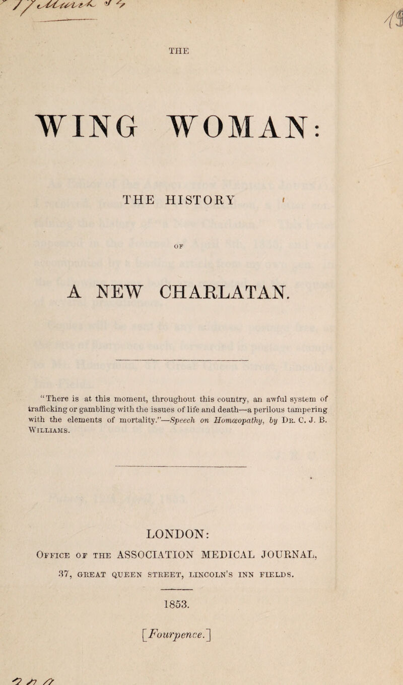 THE WING WOMAN: THE HISTORY OF A NEW CHARLATAN. “ There is at this moment, throughout this country, an awful system of trafficking or gambling with the issues of life and death—a perilous tampering with the elements of mortality.”—Speech on Hommopathij, by Dk. C, J. B. Williams. LONDON: Office of the ASSOCIATION MEDICAL JOURNAL, 37, GEE AT QUEEN STEEET, LINCOLN’S INN FIELDS. 1853. ^Fou7ycnce.']