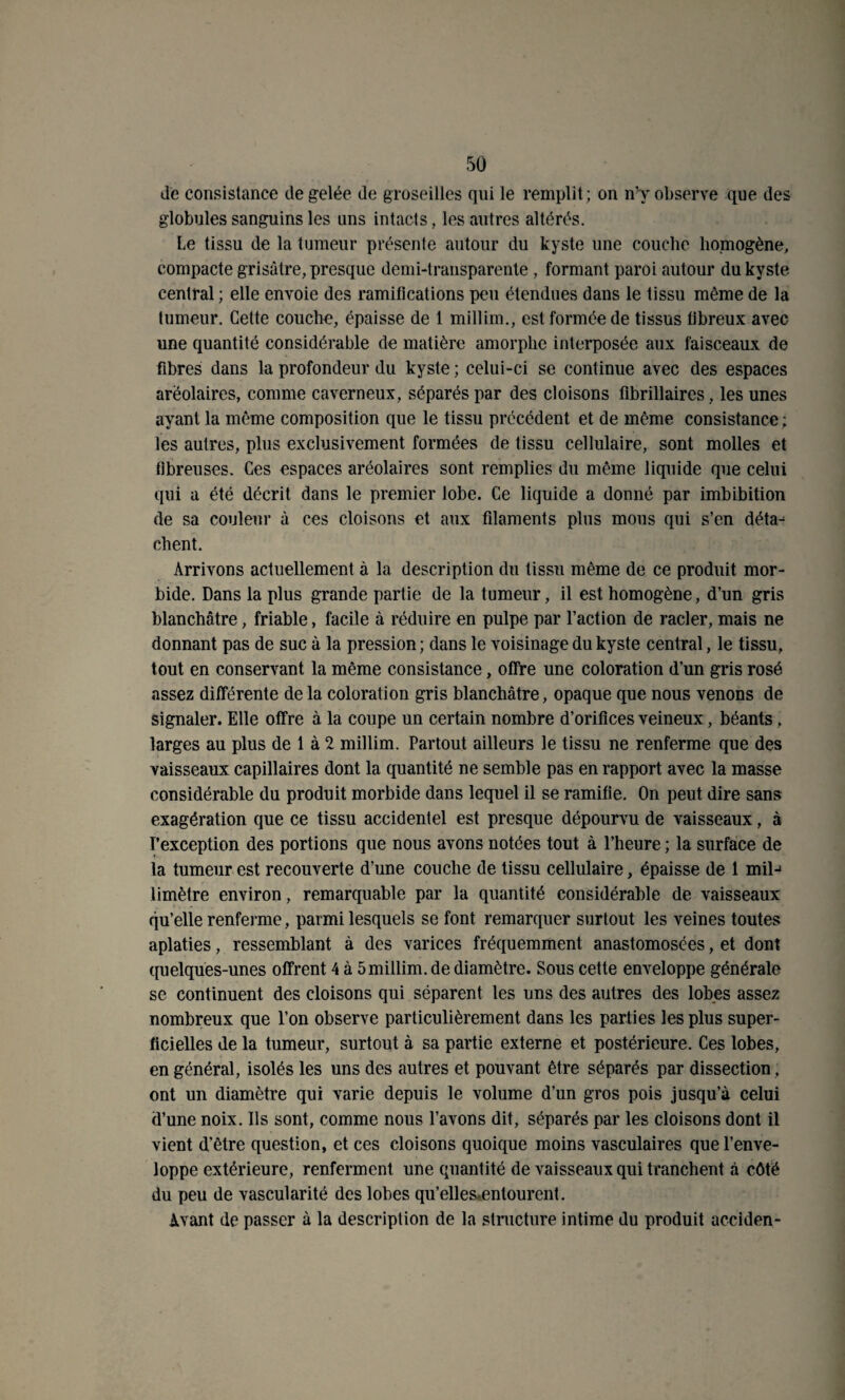 de consistance de gelée de groseilles qui le remplit; on n’y observe que des globules sanguins les uns intacts, les autres altérés. Le tissu de la tumeur présente autour du kyste une couche homogène, compacte grisâtre, presque demi-transparente, formant paroi autour du kyste central ; elle envoie des ramifications peu étendues dans le tissu même de la tumeur. Cette couche, épaisse de 1 millim., est formée de tissus fibreux avec une quantité considérable de matière amorphe interposée aux faisceaux de fibres dans la profondeur du kyste ; celui-ci se continue avec des espaces arëolaires, comme caverneux, séparés par des cloisons fibrillaires, les unes ayant la même composition que le tissu précédent et de même consistance ; les autres, plus exclusivement formées de tissu cellulaire, sont molles et fibreuses. Ces espaces aréolaires sont remplies du même liquide que celui qui a été décrit dans le premier lobe. Ce liquide a donné par imbibition de sa couleur à ces cloisons et aux filaments plus mous qui s’en déta¬ chent. Arrivons actuellement à la description du tissu même de ce produit mor¬ bide. Dans la plus grande partie de la tumeur, il est homogène, d’un gris blanchâtre, friable, facile à réduire en pulpe par l’action de racler, mais ne donnant pas de suc à la pression; dans le voisinage du kyste central, le tissu, tout en conservant la même consistance, offre une coloration d’un gris rosé assez différente de la coloration gris blanchâtre, opaque que nous venons de signaler. Elle offre à la coupe un certain nombre d’orifices veineux, béants, larges au plus de 1 à 2 millim. Partout ailleurs le tissu ne renferme que des vaisseaux capillaires dont la quantité ne semble pas en rapport avec la masse considérable du produit morbide dans lequel il se ramifie. On peut dire sans exagération que ce tissu accidentel est presque dépourvu de vaisseaux, à l’exception des portions que nous avons notées tout à l’heure ; la surface de la tumeur est recouverte d’une couche de tissu cellulaire, épaisse de 1 milj limètre environ, remarquable par la quantité considérable de vaisseaux qu’elle renferme, parmi lesquels se font remarquer surtout les veines toutes aplaties, ressemblant à des varices fréquemment anastomosées, et dont quelques-unes offrent 4 à 5millim. de diamètre. Sous cette enveloppe générale se continuent des cloisons qui séparent les uns des autres des lobes assez nombreux que l’on observe particulièrement dans les parties les plus super¬ ficielles de la tumeur, surtout à sa partie externe et postérieure. Ces lobes, en général, isolés les uns des autres et pouvant être séparés par dissection, ont un diamètre qui varie depuis le volume d’un gros pois jusqu’à celui d’une noix. Ils sont, comme nous l’avons dit, séparés par les cloisons dont il vient d’être question, et ces cloisons quoique moins vasculaires que l’enve¬ loppe extérieure, renferment une quantité de vaisseaux qui tranchent à côté du peu de vascularité des lobes qu’elles-entourent. Avant de passer à la description de la structure intime du produit acciden-