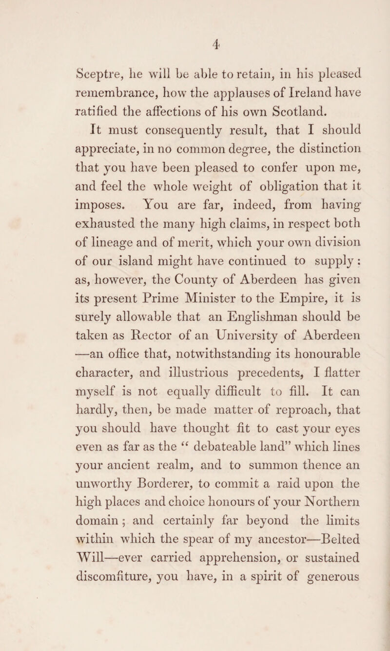 Sceptre, lie will be able to retain, in his pleased remembrance, how the applauses of Ireland have ratified the affections of his own Scotland. It must consequently result, that I should appreciate, in no common degree, the distinction that you have been pleased to confer upon me, and feel the whole weight of obligation that it imposes. You are far, indeed, from having exhausted the many high claims, in respect both of lineage and of merit, which your own division of our island might have continued to supply : as, however, the County of Aberdeen has given its present Prime Minister to the Empire, it is surely allowable that an Englishman should be taken as Rector of an University of Aberdeen —an office that, notwithstanding its honourable character, and illustrious precedents, I flatter m3self is not equally difficult to fill. It can hardly, then, be made matter of reproach, that you should have thought fit to cast your eyes even as far as the debateable land” which lines your ancient realm, and to summon thence an unworthy Borderer, to commit a raid upon the high places and choice honours of your Northern domain ; and certainly far beyond the limits within which the spear of my ancestor—Belted Will—ever carried apprehension, or sustained discomfiture, you have, in a spirit of generous