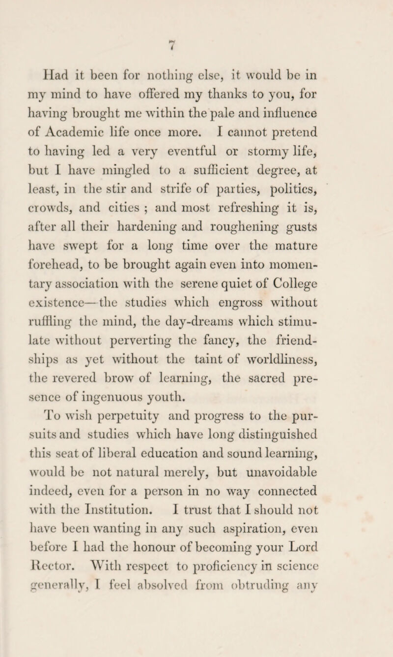 Had it been for nothing else, it would be in my mind to have offered my thanks to you, for having brought me within the pale and influence of Academic life once more. I cannot pretend to having led a very eventful or stormy life, but I have mingled to a sufficient degree, at least, in the stir and strife of parties, politics, crowds, and cities ; and most refreshing it is, after all their hardening and roughening gusts have swept for a long time over the mature forehead, to be brought again even into momen¬ tary association with the serene quiet of College existence—the studies which engross without ruffling the mind, the day-dreams which stimu¬ late without perverting the fancy, the friend¬ ships as yet without the taint of worldliness, the revered brow of learning, the sacred pre¬ sence of ingenuous youth. To wish perpetuity and progress to the pur¬ suits and studies which have long distinguished this seat of liberal education and sound learning, would be not natural merely, but unavoidable indeed, even for a person in no way connected with the Institution. I trust that I should not have been wanting in any such aspiration, even before I had the honour of becoming your Lord Rector. With respect to proficiency in science generally, 1 feel absolved from obtruding any