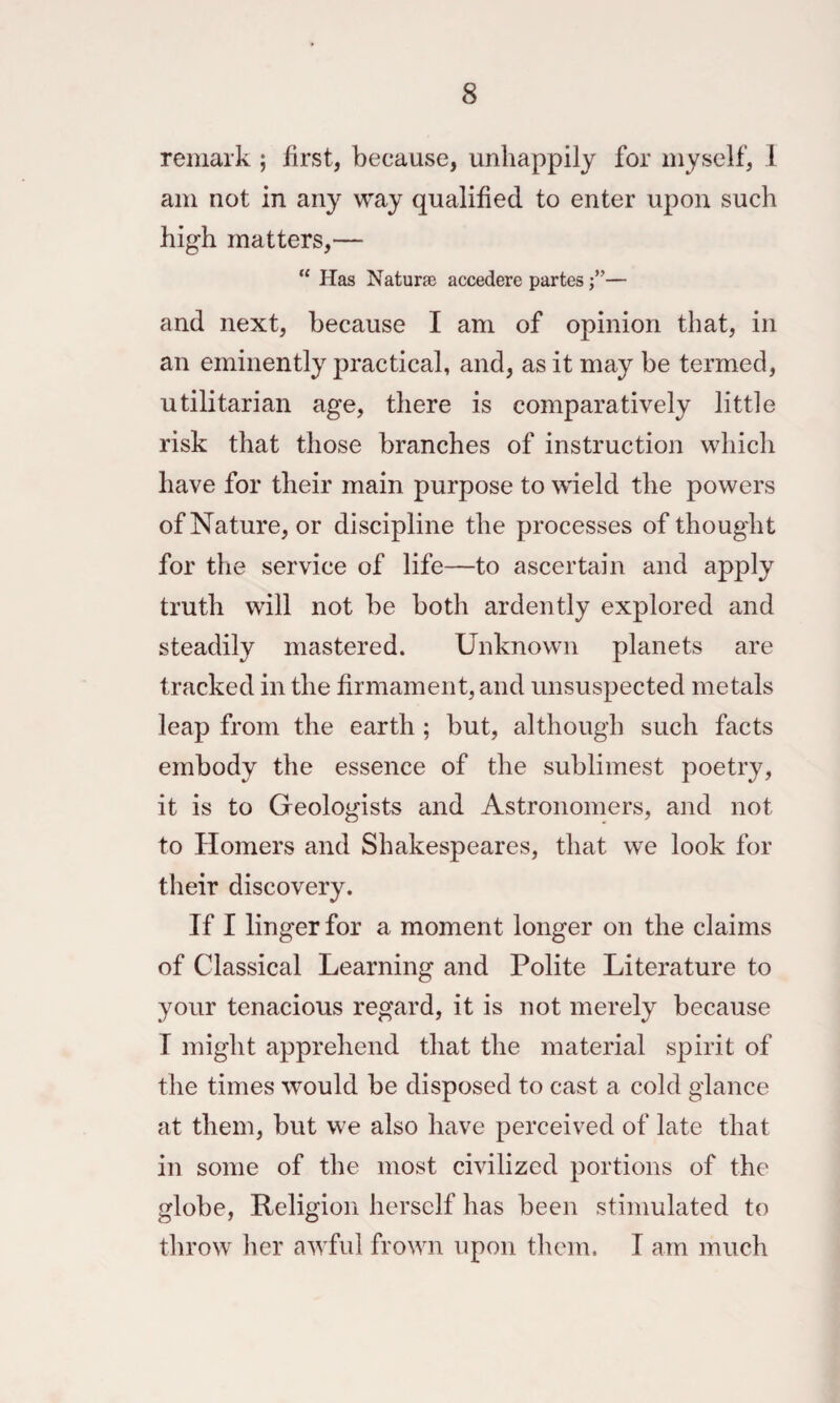 remark ; first, because, unhappily for myself, 1 am not in any way qualified to enter upon such high matters,— “ Has Naturae accedere partes— and next, because I am of opinion that, in an eminently practical, and, as it may be termed, utilitarian age, there is comparatively little risk that those branches of instruction which have for their main purpose to wield the powers of Nature, or discipline the processes of thought for the service of life—to ascertain and apply truth will not be both ardently explored and steadily mastered. Unknown planets are tracked in the firmament, and unsuspected metals leap from the earth ; but, although such facts embody the essence of the sublimest poetry, it is to Geologists and Astronomers, and not to Homers and Shakespeares, that we look for their discovery. If I linger for a moment longer on the claims of Classical Learning and Polite Literature to your tenacious regard, it is not merely because T might apprehend that the material spirit of the times would be disposed to cast a cold glance at them, but we also have perceived of late that in some of the most civilized portions of the globe, Religion herself has been stimulated to throw her awful frown upon them. I am much