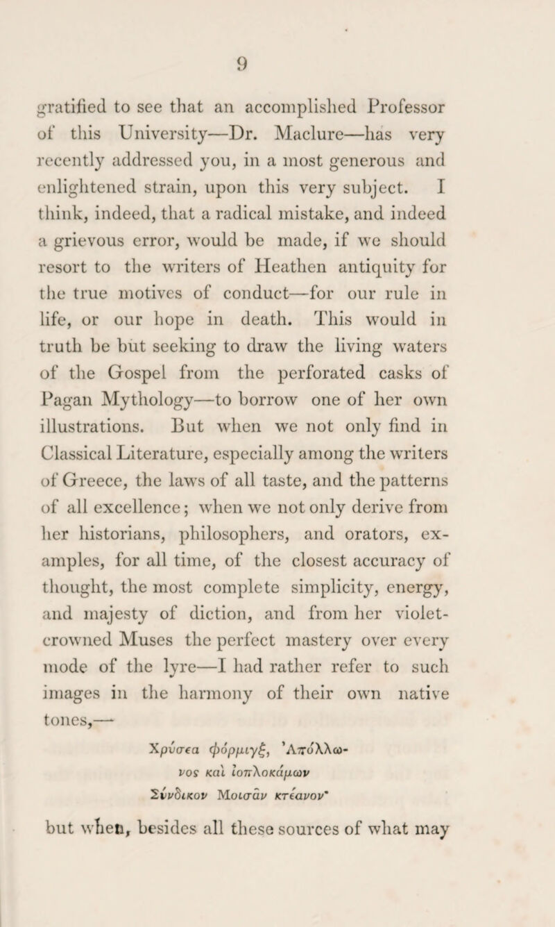 gratified to see that an accomplished Professor of this University—Dr. Maclure—has very recently addressed you, in a most generous and enlightened strain, upon this very subject. I tliink, indeed, that a radical mistake, and indeed a grievous error, would be made, if we should resort to the writers of Heathen antiquity for tlie true motives of conduct—for our rule in life, or our hope in death. This would in truth be but seeking to draw the living waters of the Gospel from the perforated casks of Pagan Mythology—to borrow one of her own illustrations. But when we not only find in Classical Literature, especially among the writers of Greece, the laws of all taste, and the patterns of all excellence; when we not only derive from her historians, philosophers, and orators, ex¬ amples, for all time, of the closest accuracy of thought, the most complete simplicity, energy', and majesty of diction, and from her violet- crowned Muses the perfect mastery over every mode of the lyre—I had rather refer to such images in the harmony of their own native tones,—^ Xpva-fa (popfiiy^, ’AttoXXco- vos Kcil lonXoKapcov 2CuBikov MoLaav Kreavov’ but when, besides all these sources of what may