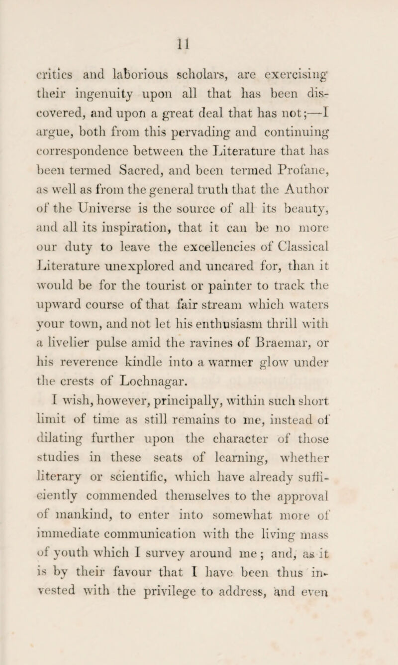 critics and laborious scholars, are exercising their ingenuity upon all that has been dis¬ covered, and upon a great deal that has not;—I argue, both from this pervading and continuing correspondence between the Literature that has been termed Sacred, and been termed Profane, as well as from the general truth that the Author of the Universe is the source of all its beauty, and all its inspiration, that it can be no more* our duty to leave the excellencies of Classical Literature unexplored and uncared for, than it would be for the tourist or painter to track the upward course of that fair stream which waters your tow'll, and not let his enthusiasm thrill with a livelier pulse amid the ravines of Braemar, or his reverence kindle into a warmer glow' under the crests of Lochnagar. I w'ish, however, principally, wdthin such short limit of time as still remains to me, instead of dilating further upon the character of those studies in these seats of learning, whether literary or scientific, which have already sufii- ciently commended themselves to the approval of mankind, to enter into somewhat more of immediate communication with the living mass of youth which I survey around me ; and, ha it is by their favour that I have been thus in¬ vested w'ith the privilege to address, and even