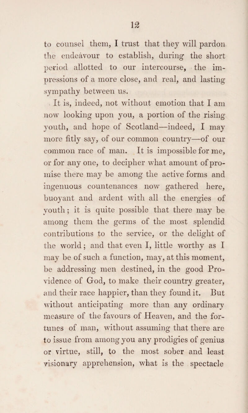 to counsel them, I trust that they will pardon tlie endeavour to establish, during the short period allotted to our intercourse, the im¬ pressions of a more close, and real, and lasting sympathy between us. It is, indeed, not without emotion that I am now looking upon you, a portion of the rising youth, and hope of Scotland—indeed, I may more fitly say, of our common country—of our common race of man. It is impossible for me, or for any one, to decipher what amount of pro¬ mise there may be among the active forms and ingenuous countenances now gathered here, buoyant and ardent with all the energies of youth; it is quite possible that there may be among them the germs of the most splendid contributions to the service, or the delight of the world; and that even I, little worthy as I may be of such a function, may, at this moment, be addressing men destined, in the good Pro¬ vidence of God, to make their country greater, and their race happier, than they found it. But without anticipating more than any ordinary measure of the favours of Heaven, and the for¬ tunes of man, without assuming that there are to issue from among you any prodigies of genius or virtue, still, to the most sober and least visionary apprehension, what is the spectacle