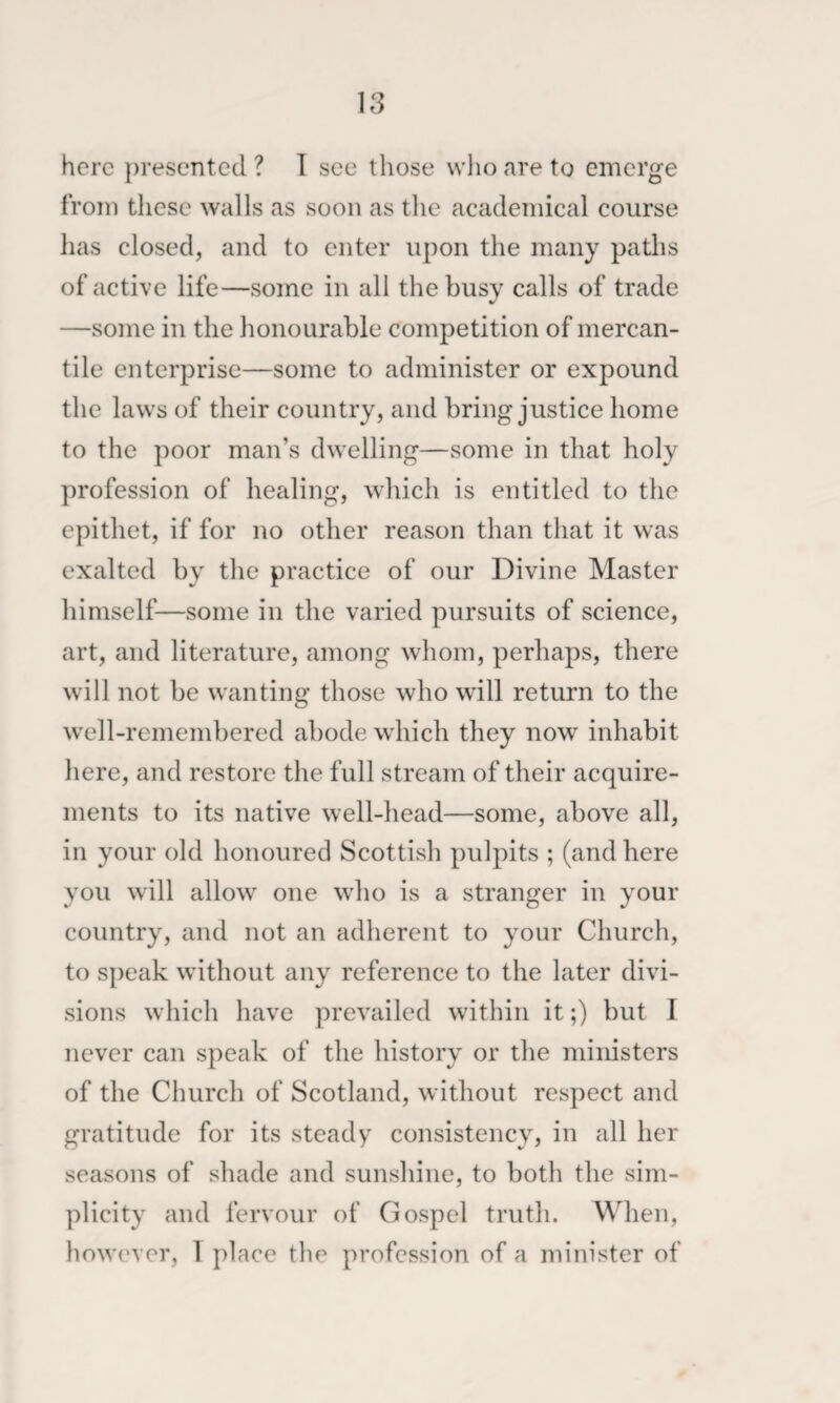 here presented ? T see those who are to emerge from these walls as soon as the academical course has closed, and to enter upon the many paths of active life—some in all the busy calls of trade —some in the honourable competition of mercan¬ tile enterprise—some to administer or expound the laws of their country, and bring justice home to the poor man’s dwelling—some in that holy profession of healing, which is entitled to the epithet, if for no other reason than that it was exalted by the practice of our Divine Master himself—some in the varied pursuits of science, art, and literature, among whom, perhaps, there will not be wanting those who will return to the well-remembered abode which they now inhabit here, and restore the full stream of their acquire¬ ments to its native well-head—some, above all, in your old honoured Scottish pulpits ; (and here you will allow one who is a stranger in your country, and not an adherent to your Church, to speak without any reference to the later divi¬ sions which have prevailed within it;) but I never can speak of the history or the ministers of the Church of Scotland, without respect and gratitude for its steady consistency, in all her seasons of shade and sunshine, to both the sim¬ plicity and fervour of Gospel truth. When, however, 1 place the profession of a minister of