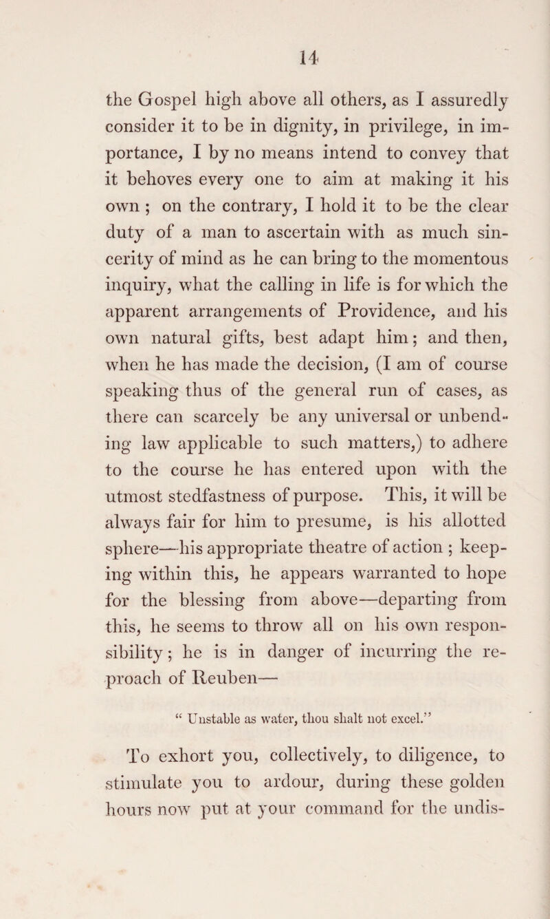 the Gospel high above all others, as I assuredly consider it to be in dignity, in privilege, in im¬ portance, I by no means intend to convey that it behoves every one to aim at making it his own ; on the contrary, I hold it to be the clear duty of a man to ascertain with as much sin¬ cerity of mind as he can bring to the momentous inquiry, what the calling in life is for which the apparent arrangements of Providence, and his own natural gifts, best adapt him; and then, when he has made the decision, (I am of course speaking thus of the general run of cases, as there can scarcely be any universal or unbend¬ ing law applicable to such matters,) to adhere to the course he has entered upon with the utmost stedfastness of purpose. This, it will be always fair for him to presume, is his allotted sphere—his appropriate theatre of action ; keep¬ ing within this, he appears warranted to hope for the blessing from above—departing from this, he seems to throw all on his own respon¬ sibility ; he is in danger of incurring the re¬ proach of Reuben— “ Unstable as water, thou shalt not excel.” To exhort you, collectively, to diligence, to stimulate you to ardour, during these golden hours now put at your command for the undis-