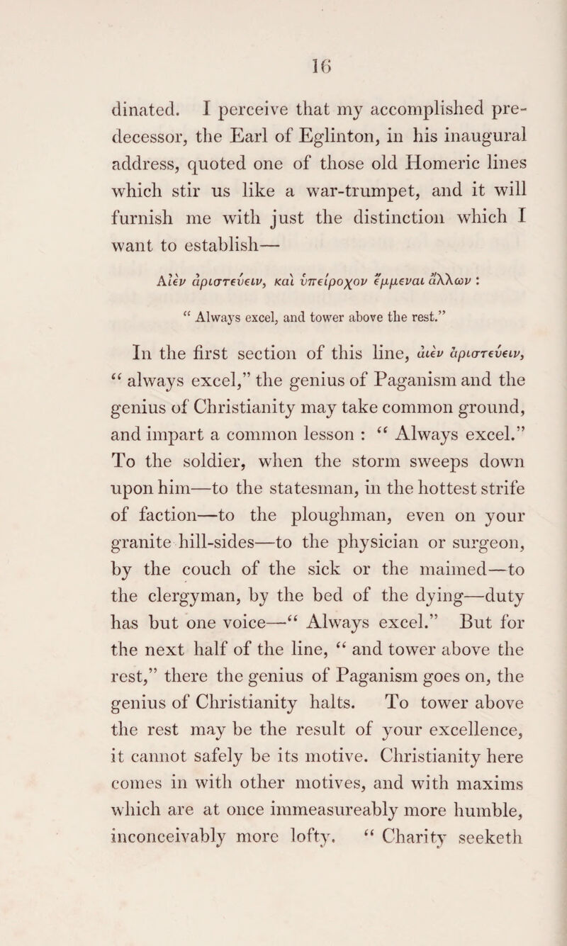 dinated. I perceive that my accomplished pre¬ decessor, the Earl of Eglinton, in his inaugural address, quoted one of those old Homeric lines which stir us like a war-trumpet, and it will furnish me with just the distinction which I want to establish— AteV dpL(TTev€iv, Ka\ vneipoxov eppevai dWcov : Always excel, and tower above the rest.” In the first section of this line, dUv aptarTevetp, always excel,” the genius of Paganism and the genius of Christianity may take common ground, and impart a common lesson : Always excel.” To the soldier, when the storm sweeps down upon him—to the statesman, in the hottest strife of faction—to the ploughman, even on your granite hill-sides—to the physician or surgeon, by the couch of the sick or the maimed—to the clergyman, by the bed of the dying—duty has but one voice—“ Always excel.” But for the next half of the line, “ and tower above the rest,” there the genius of Paganism goes on, the genius of Christianity halts. To tower above the rest may be the result of your excellence, it cannot safely be its motive. Christianity here comes in with other motives, and with maxims which are at once imrneasureably more humble, inconceivably more lofty. “ Charity seeketh