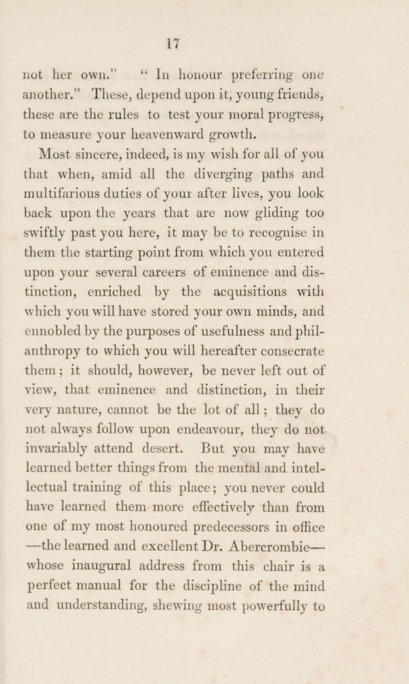 not her own.” “ In honour preferring one another.” These, depend upon it, young friends, these are the rules to test your moral progress, to measure your heavenward growth. Most sincere, indeed, is my wish for all of you that when, amid all the diverging paths and multifarious duties of your after lives, you look back upon the years that are now gliding too swiftly past you here, it may he to recognise in them tlie starting point from which you entered upon your several careers of eminence and dis¬ tinction, enriched by the acquisitions with wliich you will have stored your own minds, and ennobled by the purposes of usefulness and phil¬ anthropy to which you will hereafter consecrate them ; it should, however, be never left out of view', that eminence and distinction, in their very nature, cannot be the lot of all; they do not always follow upon endeavour, they do not invariably attend desert. But you may have learned better things from the mental and intel¬ lectual training of this place; you never could have learned them more effectively than from one of my most honoured predecessors in office —the learned and excellent Dr. Abercrombie— whose inaugural address from this chair is a perfect manual for the discipline of the mind and understanding, shewing most powerfully to