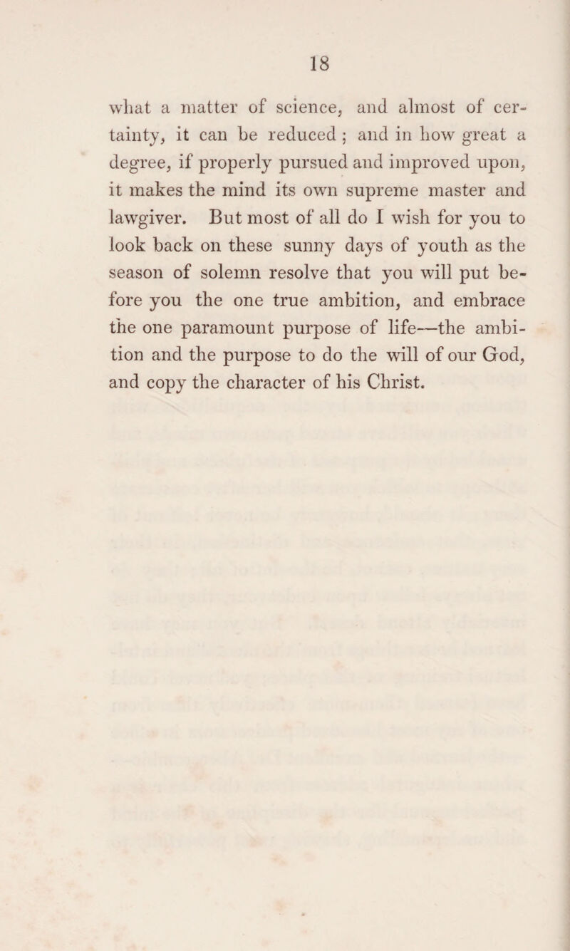 what a matter of science, and almost of cer¬ tainty, it can be reduced ; and in how great a degree, if properly pursued and improved upon, it makes the mind its own supreme master and lawgiver. But most of all do I wish for you to look back on these sunny days of youth as the season of solemn resolve that you will put be¬ fore you the one true ambition, and embrace the one paramount purpose of life—the ambi¬ tion and the purpose to do the will of our God, and copy the character of his Christ.