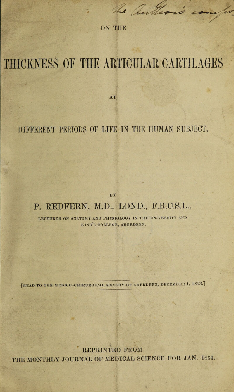 THICKNESS OF THE ARTICULAR CARTILAGES AT DIFFERENT PERIODS OF LIFE IN THE HUMAN SUBJECT. BY P. REDFERN, M.D., LORD., F.R.C.S.L., LECTURER ON ANATOMY AND PHYSIOLOGY IN THE UNIVERSITY AND KING’S COLLEGE, ABERDEEN. [READ TO THE MEDICO-CHIRURGICAL SOCIETY OF ABERDEEN, DECEMBER 1, 1853.] REPRINTED FROM THE MONTHLY JOURNAL OF MEDICAL SCIENCE FOR JAN. 1854.