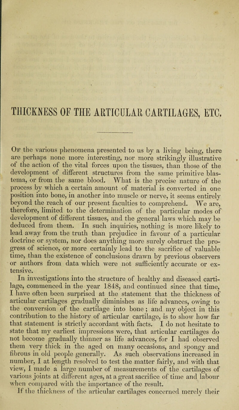 Of the various phenomena presented to us by a living being, there are perhaps none more interesting, nor more strikingly illustrative of the action of the vital forces upon the tissues, than those of the development of different structures from the same primitive blas¬ tema, or from the same blood. What is the precise nature of the process by which a certain amount of material is converted in one position into bone, in another into muscle or nerve, it seems entirely beyond the reach of our present faculties to comprehend. We are, therefore, limited to the determination of the particular modes of development of different tissues, and the general laws which may be deduced from them. In such inquiries, nothing is more likely to lead away from the truth than prejudice in favour of a particular doctrine or system, nor does anything more surely obstruct the pro¬ gress of science, or more certainly lead to the sacrifice of valuable time, than the existence of conclusions drawn by previous observers or authors from data which were not sufficiently accurate or ex¬ tensive. In investigations into the structure of healthy and diseased carti¬ lage, commenced in the year 1848, and continued since that time, I have often been surprised at the statement that the thickness of articular cartilages gradually diminishes as life advances, owing to the conversion of the cartilage into bone ; and my object in this contribution to the history of articular cartilage, is to show how far that statement is strictly accordant with facts. I do not hesitate to state that my earliest impressions were, that articular cartilages do not become gradually thinner as life advances, for I had observed them very thick in the aged on many occasions, and spongy and fibrous in old people generally. As such observations increased in number, I at length resolved to test the matter fairly, and with that view, I made a large number of measurements of the cartilages of various joints at different ages, at a great sacrifice of time and labour when compared with the importance of the result. If the thickness of the articular cartilages concerned merely their