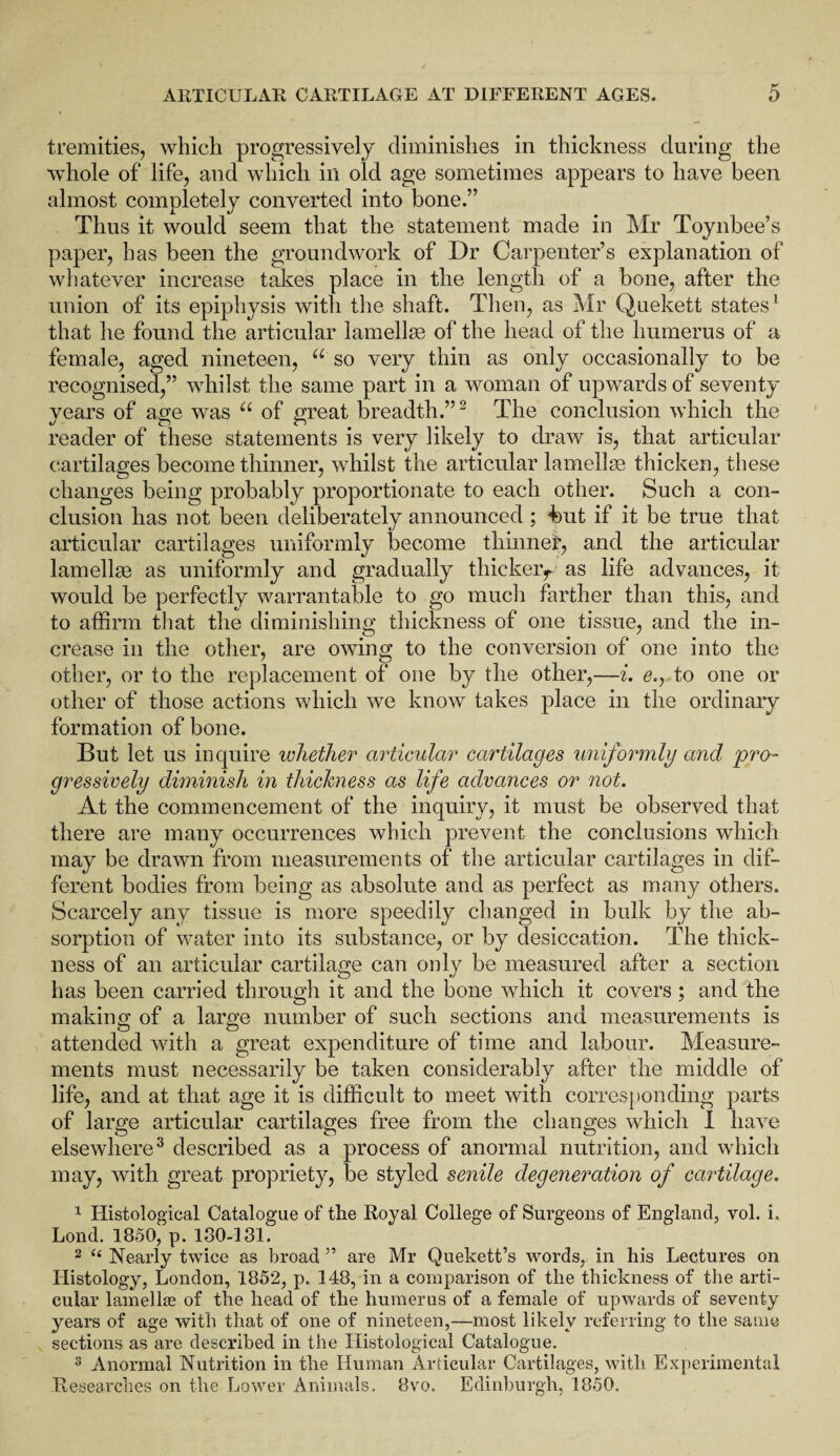 tremities, which progressively diminishes in thickness during the whole of life, and which in old age sometimes appears to have been almost completely converted into bone.” Thus it would seem that the statement made in Mr Toynbee’s paper, has been the groundwork of Dr Carpenter’s explanation of whatever increase takes place in the length of a bone, after the union of its epiphysis with the shaft. Then, as Mr Quekett states1 that he found the articular lamellae of the head of the humerus of a female, aged nineteen, u so very thin as only occasionally to be recognised,” whilst the same part in a woman of upwards of seventy years of age was u of great breadth.”2 The conclusion which the reader of these statements is very likely to draw is, that articular cartilages become thinner, whilst the articular lamellae thicken, these changes being probably proportionate to each other. Such a con¬ clusion has not been deliberately announced ; but if it be true that articular cartilages uniformly become thinner, and the articular lamellae as uniformly and gradually thicker^ as life advances, it would be perfectly warrantable to go much farther than this, and to affirm that the diminishing thickness of one tissue, and the in¬ crease in the other, are owing to the conversion of one into the other, or to the replacement of one by the other,—i. e., to one or other of those actions which we know takes place in the ordinary formation of bone. But let us inquire whether articular cartilages uniformly and pro¬ gressively diminish in thickness as life advances or not. At the commencement of the inquiry, it must be observed that there are many occurrences which prevent the conclusions which may be drawn from measurements of the articular cartilages in dif¬ ferent bodies from being as absolute and as perfect as many others. Scarcely any tissue is more speedily changed in bulk by the ab¬ sorption of water into its substance, or by desiccation. The thick¬ ness of an articular cartilage can only be measured after a section has been carried through it and the bone which it covers ; and the making of a large number of such sections and measurements is attended with a great expenditure of time and labour. Measure¬ ments must necessarily be taken considerably after the middle of life, and at that age it is difficult to meet with corresponding parts of large articular cartilages free from the changes which I have elsewhere3 described as a process of anormal nutrition, and which may, with great propriety, be styled senile degeneration of cartilage. 1 Histological Catalogue of the Royal College of Surgeons of England, vol. i„ Lond. 1850, p. 180-131. 2 “ Nearly twice as broad ” are Mr Quekett’s words, in his Lectures on Histology, London, 1852, p. 148, in a comparison of the thickness of the arti¬ cular lamella of the head of the humerus of a female of upwards of seventy years of age with that of one of nineteen,—most likely referring to the same sections as are described in the Histological Catalogue. 3 Anormal Nutrition in the Human Articular Cartilages, with Experimental Researches on the Lower Animals. 8vo. Edinburgh, 1850.