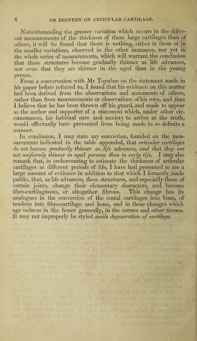 Notwithstanding the greater variation which occurs in the differ¬ ent measurements of the thickness of these large cartilages than of others, it will be found that there is nothing, either in these or in the smaller variations, observed in the other instances, nor yet in the whole series of measurements, which will warrant the conclusion that these structures become gradually thinner as life advances, nor even that they are thinner in the aged than in the young person. From a conversation with Mr Toynbee on the statement made in his paper before referred to, I found that his evidence on this matter had been derived from the observations and statements of others, rather than from measurements or observations of his own, and thus I believe that he has been thrown off his guard, and made to appear as the author and supporter of a statement which, under other cir¬ cumstances, his habitual care and anxiety to arrive at the truth, would effectually have prevented from being made in so definite a manner. In conclusion, I may state my conviction, founded on the mea¬ surements indicated in the table appended, that articular cartilages do not become gradually thinner as life advances, and that they are not uniformly thinner in aged persons than in early life. I may also remark that, in endeavouring to estimate the thickness of articular cartilages at different periods of life, I have had presented to me a large amount of evidence in addition to that which I formerly made public, that, as life advances, these structures, and especially those of certain joints, change their elementary characters, and become fibro-cartilaginous, or altogether fibrous. This change has its analogues in the conversion of the costal cartilages into bone, of tendons into fibro-cartilage and bone, and in those changes which age induces in the bones generally, in the cornea and other tissues. It may not improperly be styled senile degeneration of cartilage.