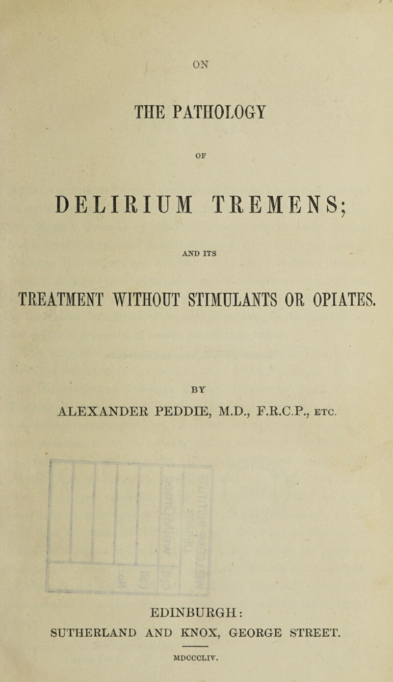 ON THE PATHOLOGY DELIRIUM TREMENS; AND ITS TREATMENT WITHOUT STIMULANTS OR OPIATES. BY ALEXANDER PEDDXE, M.D., F.R.C.P., etc. EDINBURGH: SUTHERLAND AND KNOX, GEORGE STREET. MDCCCLIV.