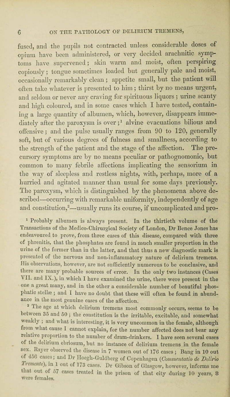 fused, and the pupils not contracted unless considerable doses of opium have been administered, or very decided arachnitic symp¬ toms have supervened; skin warm and moist, often perspiring copiouslytongue sometimes loaded but generally pale and moist, occasionally remarkably clean ; appetite small, but the patient will often take whatever is presented to him ; thirst by no means urgent, and seldom or never any craving for spirituous liquors ; urine scanty and high coloured, and in some cases which I have tested, contain¬ ing a large quantity of albumen, which, however, disappears imme¬ diately after the paroxysm is over ;1 alvine evacuations bilious and offensive; and the pulse usually ranges from 90 to 120, generally soft, but of various degrees of fulness and smallness, according to the strength of the patient and the stage of the affection. The pre¬ cursory symptoms are by no means peculiar or pathognomonic, but common to many febrile affections implicating the sensorium in the way of sleepless and restless nights, with, perhaps, more of a hurried and agitated manner than usual for some days previously. The paroxysm, which is distinguished by the phenomena above de¬ scribed—occurring with remarkable uniformity, independently of age and constitution,2—.usually runs its course, if uncomplicated andpro- 1 Probably albumen is always present. In the thirtieth volume of the Transactions of the Medico-Chirurgical Society of London, Dr Bence Jones has endeavoured to prove, from three cases of this disease, compared with three of phrenitis, that the phosphates are found in much smaller proportion in the urine of the former than in the latter, and that thus a new diagnostic mark is presented of the nervous and non-inflammatory nature of delirium tremens. His observations, however, are not sufficiently numerous to be conclusive, and there are many probable sources of error. In the only two instances (Cases \ II. and IX.), in which I have examined the urine, there were present in the one a great many, and in the other a considerable number of beautiful phos- phatic stellse ; and I have no doubt that these will often be found in abund¬ ance in the most genuine cases of the affection. 2 the age at which delirium tremens most commonly occurs, seems to be between 35 and 50 ; the constitution is the irritable, excitable, and somewhat v eakly ; and what is interesting, it is very uncommon in the female, although fiom what cause I cannot explain, for the number affected does not bear any relative proportion to the number of dram-drinkers. I have seen several cases of the delirium ebriosum, but no instance of delirium tremens in the female sex. Bayer observed the disease in 7 women out of 176 cases ; Bang in 10 out of 456 cases; and Dr IIoegh-Guldberg of Copenhagen (Commentatio de Delirio Tt eiiicntc), in 1 out of 173 cases. Dr Gibson of Glasgow, however, informs me that out of 57 cases treated in the prison of that city during 10 years, 8 were females.