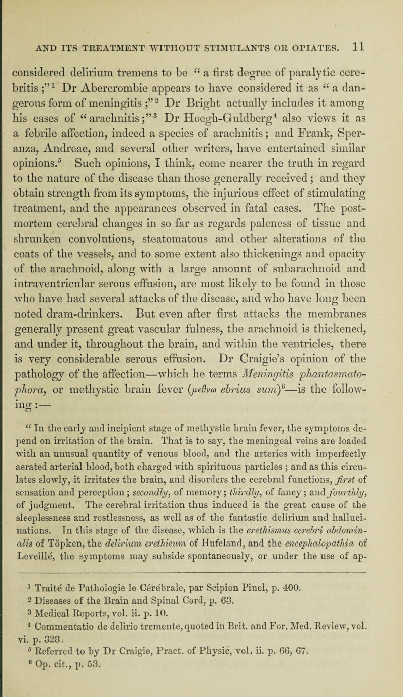 considered delirium tremens to be u a first degree of paralytic cere- britis ;’51 Dr Abercrombie appears to have considered it as u a dan¬ gerous form of meningitis 1 2 Dr Bright actually includes it among his cases of “ arachnitis3 Dr Hoegh-Guldberg4 also views it as a febrile affection, indeed a species of arachnitis; and Frank, Sper- anza, Andreae, and several other writers, have entertained similar opinions.5 6 Such opinions, I think, come nearer the truth in regard to the nature of the disease than those generally received ; and they obtain strength from its symptoms, the injurious effect of stimulating treatment, and the appearances observed in fatal cases. The post¬ mortem cerebral changes in so far as regards paleness of tissue and shrunken convolutions, steatomatous and other alterations of the coats of the vessels, and to some extent also thickenings and opacity of the arachnoid, along with a large amount of subarachnoid and intraventricular serous effusion, are most likely to be found in those who have had several attacks of the disease, and who have long been noted dram-drinkers. But even after first attacks the membranes generally present great vascular fulness, the arachnoid is thickened, and under it, throughout the brain, and within the ventricles, there is very considerable serous effusion. Dr Craigie’s opinion of the pathology of the affection—which he terms Meningitis phantasmato- phora, or methystic brain fever (yedpco ebrius sum)G—is the follow¬ ing “ In the early and incipient stage of metliystic brain fever, the symptoms de¬ pend on irritation of the brain. That is to say, the meningeal veins are loaded with an unusual quantity of venous blood, and the arteries with imperfectly aerated arterial blood, both charged with spirituous particles ; and as this circu¬ lates slowly, it irritates the brain, and disorders the cerebral functions, first of sensation and perception; secondly, of memory; thirdly, of fancy; and fourthly, of judgment. The cerebral irritation thus induced is the great cause of the sleeplessness and restlessness, as well as of the fantastic delirium and halluci¬ nations. In this stage of the disease, which is the erethismus cerebri abdomin- ctlis of Topken, the delirium erethicum of Hufeland, and the encephalopathia of Leveille, the symptoms may subside spontaneously, or under the use of ap- 1 Traite de Pathologie le Cerebrale, par Scipion Pinel, p. 400. 2 Diseases of the Brain and Spinal Cord, p. 63. 3 Medical Reports, vol. ii. p. 10. 4 Commentatio de delirio tremente, quoted in Brit, and For. Med. Review, vol. vi. p. 323. 6 Referred to by Dr Craigie, Pract. of Physic, vol. ii. p. 66, 67. 6 Op. cit., p. 53.